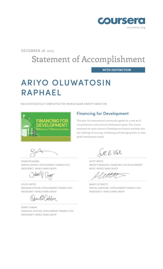 coursera.org
Statement of Accomplishment
WITH DISTINCTION
DECEMBER 28, 2015
ARIYO OLUWATOSIN
RAPHAEL
HAS SUCCESSFULLY COMPLETED THE WORLD BANK GROUP'S MOOC ON
Financing for Development
This year the international community agreed on a new set of
comprehensive and universal development goals. This course
examines the main sources of development finance available and
the challenge of sourcing, mobilizing and leveraging them to meet
global development needs.
SUSAN MCADAMS,
SENIOR ADVISER, DEVELOPMENT FINANCE VICE
PRESIDENCY, WORLD BANK GROUP
SCOTT WHITE
PROJECT MANAGER, FINANCING FOR DEVELOPMENT
MOOC, WORLD BANK GROUP
JULIUS GWYER
PROGRAM OFFICER, DEVELOPMENT FINANCE VICE
PRESIDENCY, WORLD BANK GROUP
MARCO SCURIATTI
SPECIAL ASSISTANT, DEVELOPMENT FINANCE VICE
PRESIDENCY, WORLD BANK GROUP
DEMET CABBAR
FINANCIAL OFFICER, DEVELOPMENT FINANCE VICE
PRESIDENCY, WORLD BANK GROUP
 