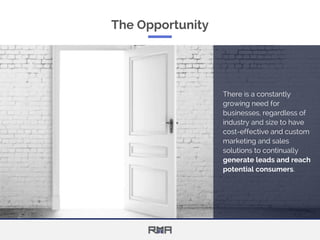 The Opportunity
There is a constantly
growing need for
businesses, regardless of
industry and size to have
cost-effective and custom
marketing and sales
solutions to continually
generate leads and reach
potential consumers.
 