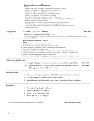 3 | P a g e
Warehouse & Inventory Managment–
Duties:
 Monitor in & out of inventories & ensure FIFO method is followed.
 aProcess item request for the inventory below marginal level.
 Monitor stock & ensure stock level is well maintained
 Issuance of material from warehouse to respective projects
 Follow up on shipment with suppliers & forwarders.
 Coordinate with warehouse team prior arrival of shipments.
 Request documents with supplier prior arrival so to avoid any delay at later stage.
 Comply with local customs regulations.
 Generate reports with regards to ordering process & consumption history.
 Train & develop sub ordinate in their respective supply chain process.
 Attend managerial meeting & conference calls with relates to order management &
improvement process.
Employment BIG BAZAAR (location – INDIA) 2002 –2004
A division of Pantaloons Retail India PVT LTD
A Hypermarket with all of consumer product under one roof & first of its kind with huge occupied space
established in INDIA.
Warehouse in charge cum Cahier –
Duties:
 Scanning of inward inventories update in system.
 Monitor offloading part of inventories & supervise the staff..
 Issue material out to respective division upon request with outward slip.
 Carry annual stock check & update system.
 Segregation of inventory in accordance with respective categories (like Apparels/kitchen etc.)
 Duly carry meeting with subordinates & suggest needful action for any area of improvement.
 Train & guide newly added members to the department.
 Customers to be updated with ongoing promotions & ensure customer is served with its needs.
Educational Qualification :
 Completed Degree in Commerce from University of Bombay (INDIA) 2001 –2002
 Completed Diploma in Business Management from Welingkar Institute 2008 –2009
of Management Studies (Mumbai – India)
Computer Skills:
 Diploma in Computer application (MS Office), advance level use of Excel.
 Certified SAP user with specialized in MM module
 Basic Hardware applicant with easy to learn customized software packages.
Languages:
 Arabic ( well spoken & could read )
 English ( Read / write & Speak)
 Hindi ( Read / write & Speak)
 Tamil ( Read / write & Speak)
All of the above details provided are true to my knowledge Shaikh Mohammad Yusuf
 