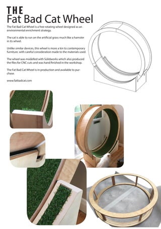 Fat Bad Cat Wheel
THE
The Fat Bad Cat Wheel is a free rotating wheel designed as an
environmental enrichment strategy.
The cat is able to run on the artificial grass much like a hamster
in its wheel.
Unlike similar devices, this wheel is more a kin to contemporary
furniture. with careful consideration made to the materials used.
The wheel was modelled with Solidworks which also produced
the files for CNC cuts and was hand finished in the workshop.
The Fat Bad Cat Wheel is in production and available to pur-
chase.
www.fatbadcat.com
 