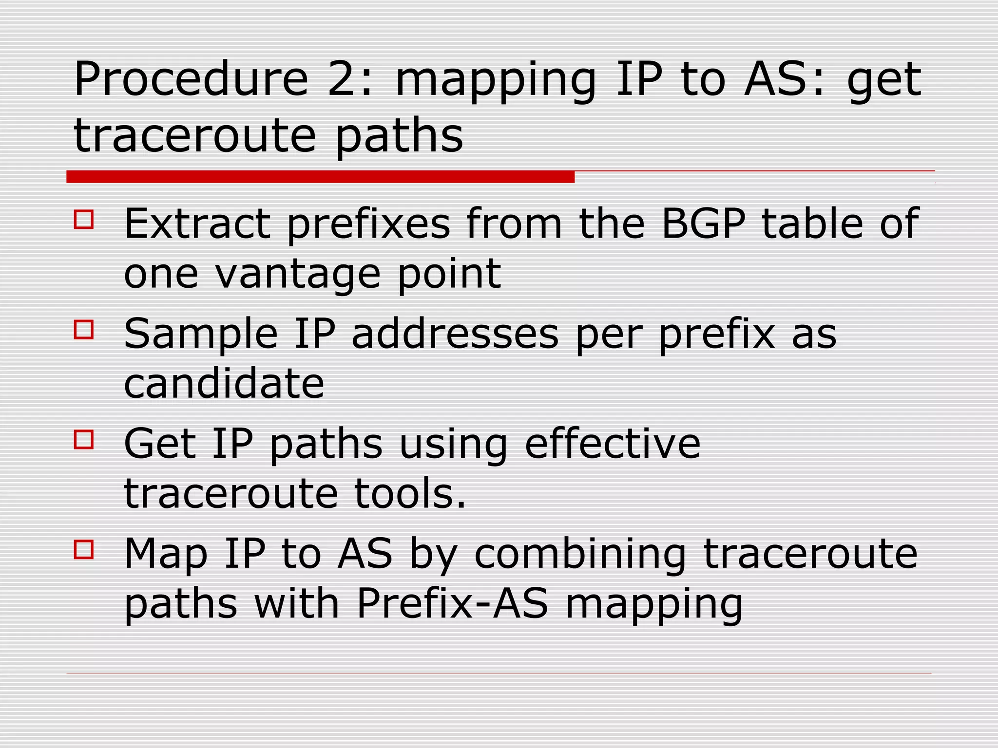 Procedure 2: mapping IP to AS: get
traceroute paths
 Extract prefixes from the BGP table of
one vantage point
 Sample IP addresses per prefix as
candidate
 Get IP paths using effective
traceroute tools.
 Map IP to AS by combining traceroute
paths with Prefix-AS mapping
 