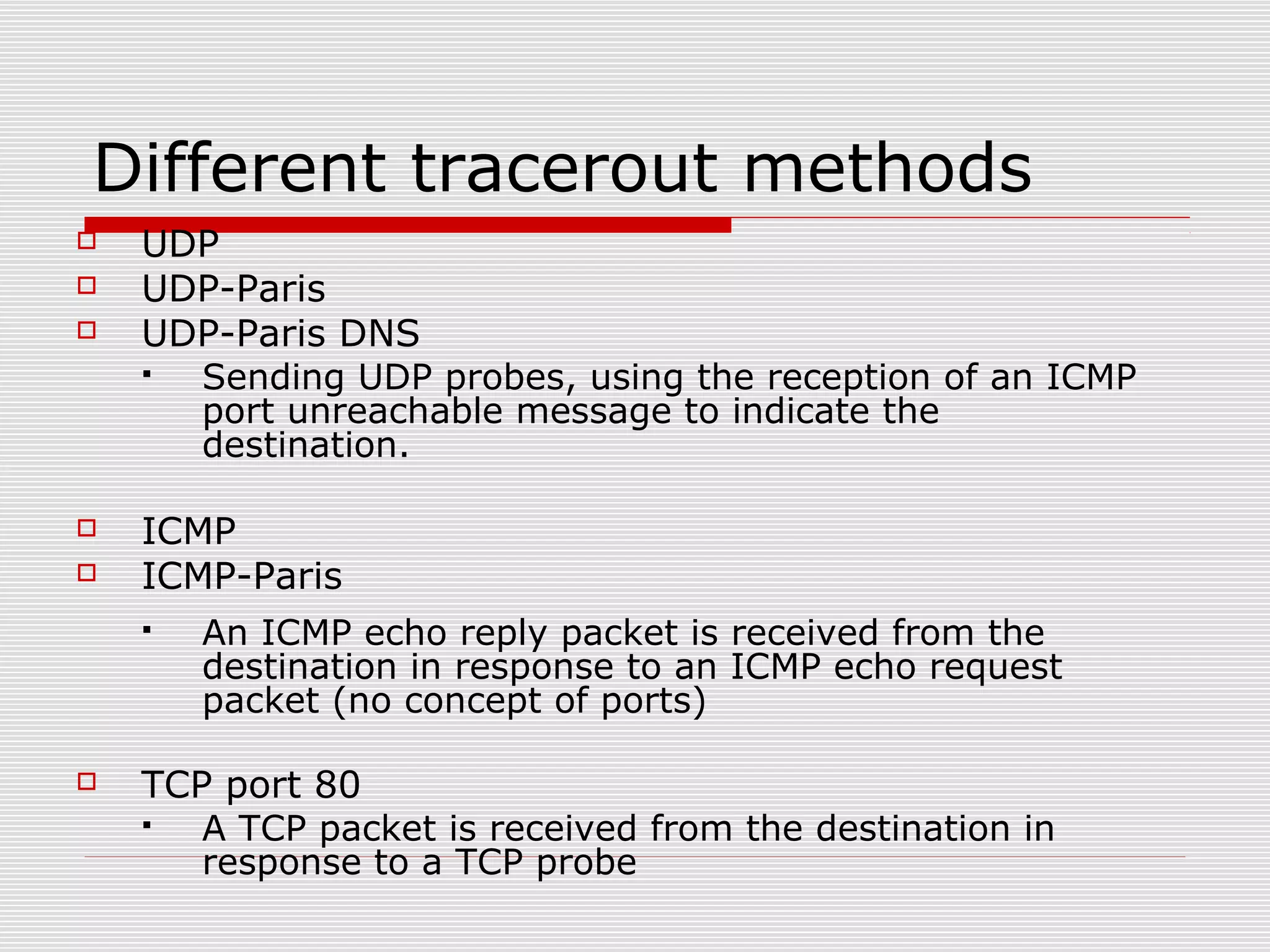 Different tracerout methods
 UDP
 UDP-Paris
 UDP-Paris DNS
 Sending UDP probes, using the reception of an ICMP
port unreachable message to indicate the
destination.
 ICMP
 ICMP-Paris
 An ICMP echo reply packet is received from the
destination in response to an ICMP echo request
packet (no concept of ports)
 TCP port 80
 A TCP packet is received from the destination in
response to a TCP probe
 