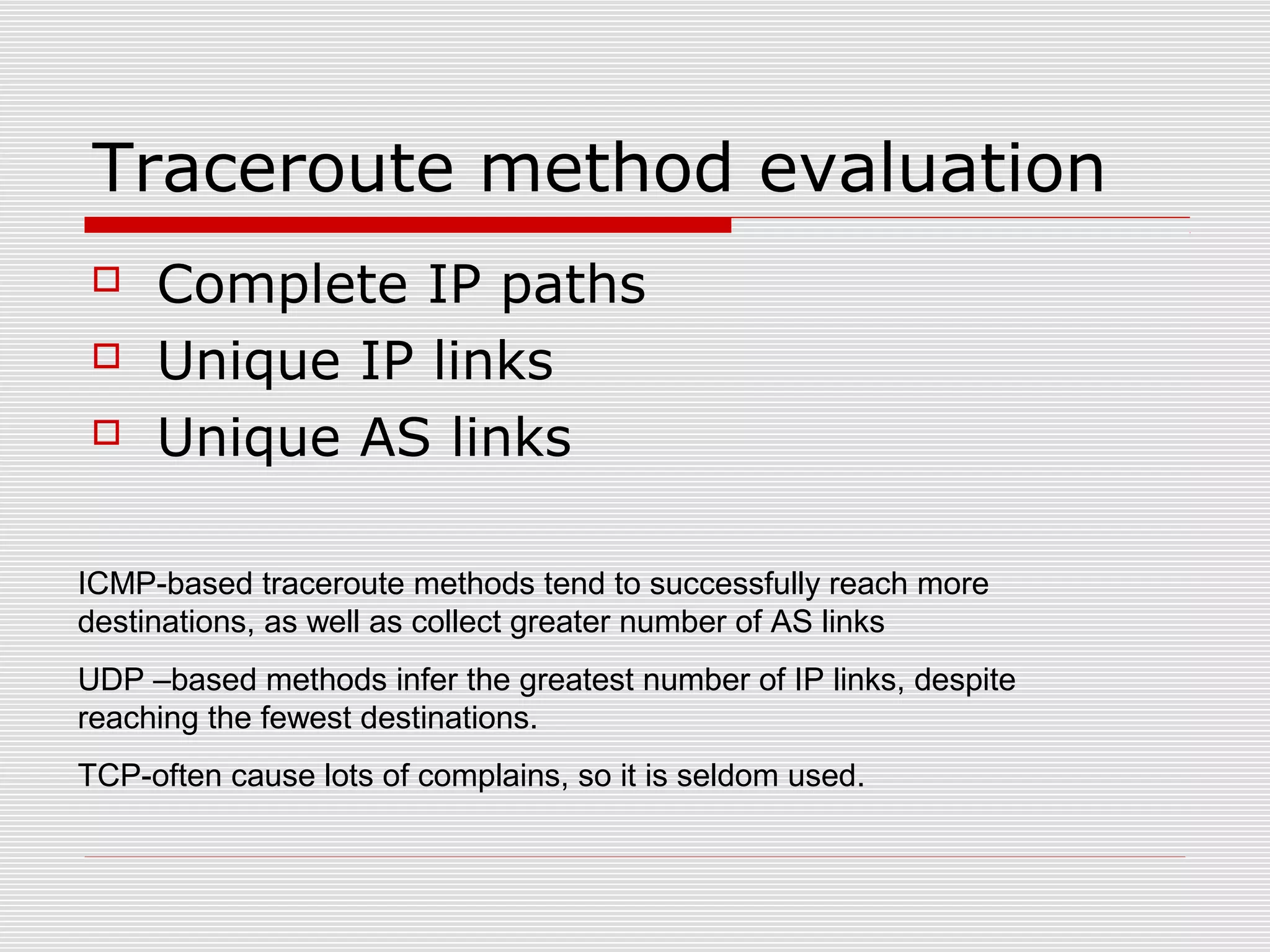 Traceroute method evaluation
 Complete IP paths
 Unique IP links
 Unique AS links
ICMP-based traceroute methods tend to successfully reach more
destinations, as well as collect greater number of AS links
UDP –based methods infer the greatest number of IP links, despite
reaching the fewest destinations.
TCP-often cause lots of complains, so it is seldom used.
 