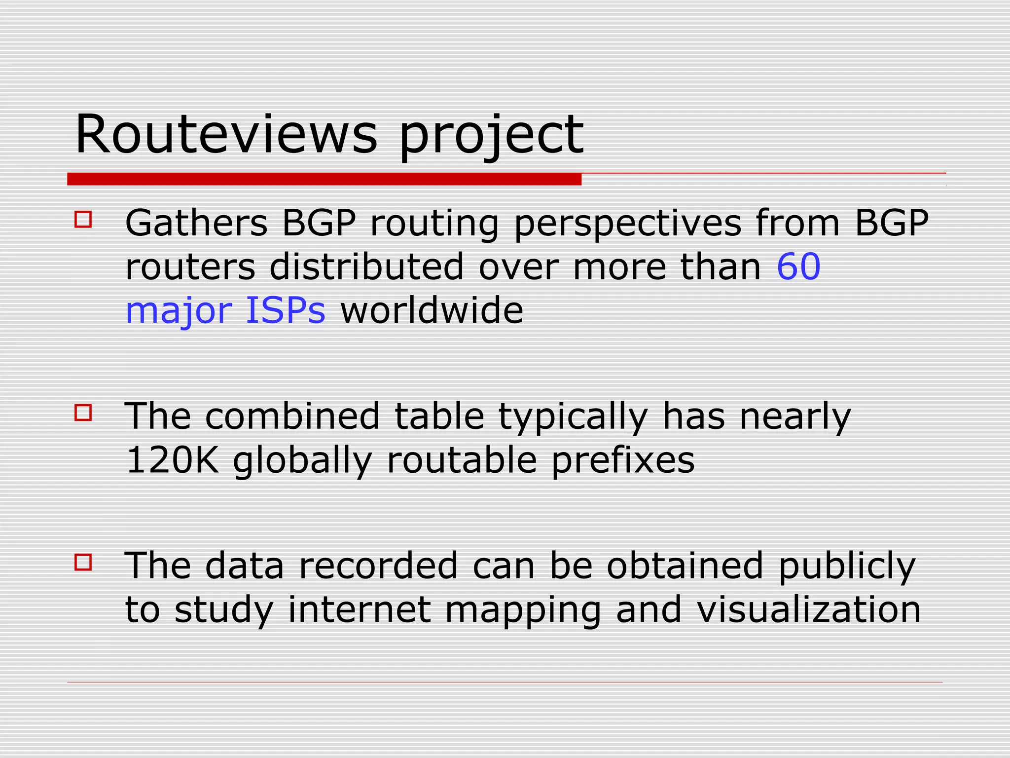 Routeviews project
 Gathers BGP routing perspectives from BGP
routers distributed over more than 60
major ISPs worldwide
 The combined table typically has nearly
120K globally routable prefixes
 The data recorded can be obtained publicly
to study internet mapping and visualization
 