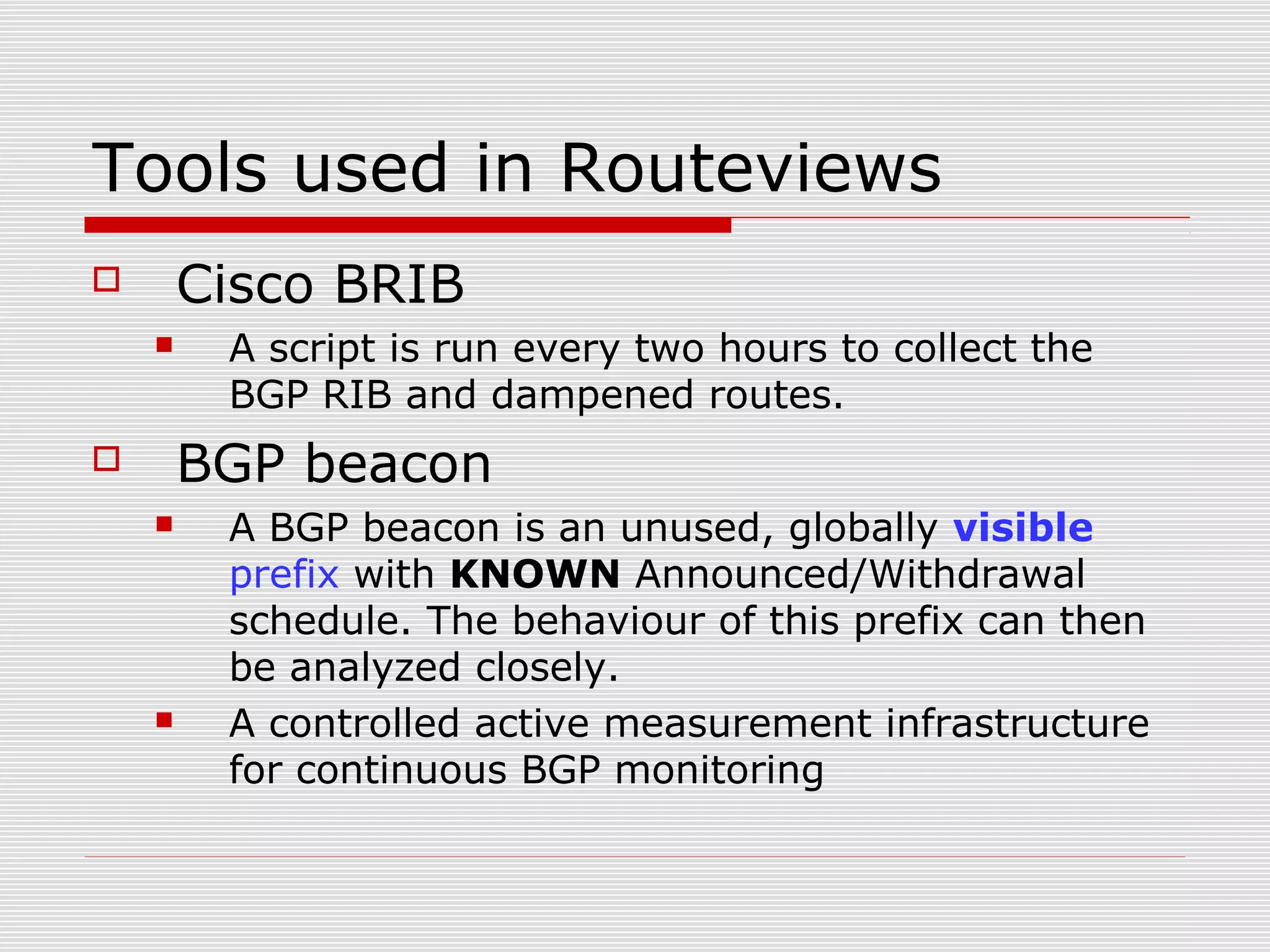 Tools used in Routeviews
 Cisco BRIB
 A script is run every two hours to collect the
BGP RIB and dampened routes.
 BGP beacon
 A BGP beacon is an unused, globally visible
prefix with KNOWN Announced/Withdrawal
schedule. The behaviour of this prefix can then
be analyzed closely.
 A controlled active measurement infrastructure
for continuous BGP monitoring
 