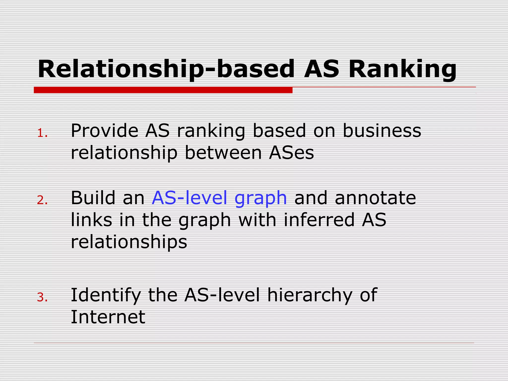 Relationship-based AS Ranking
1. Provide AS ranking based on business
relationship between ASes
2. Build an AS-level graph and annotate
links in the graph with inferred AS
relationships
3. Identify the AS-level hierarchy of
Internet
 