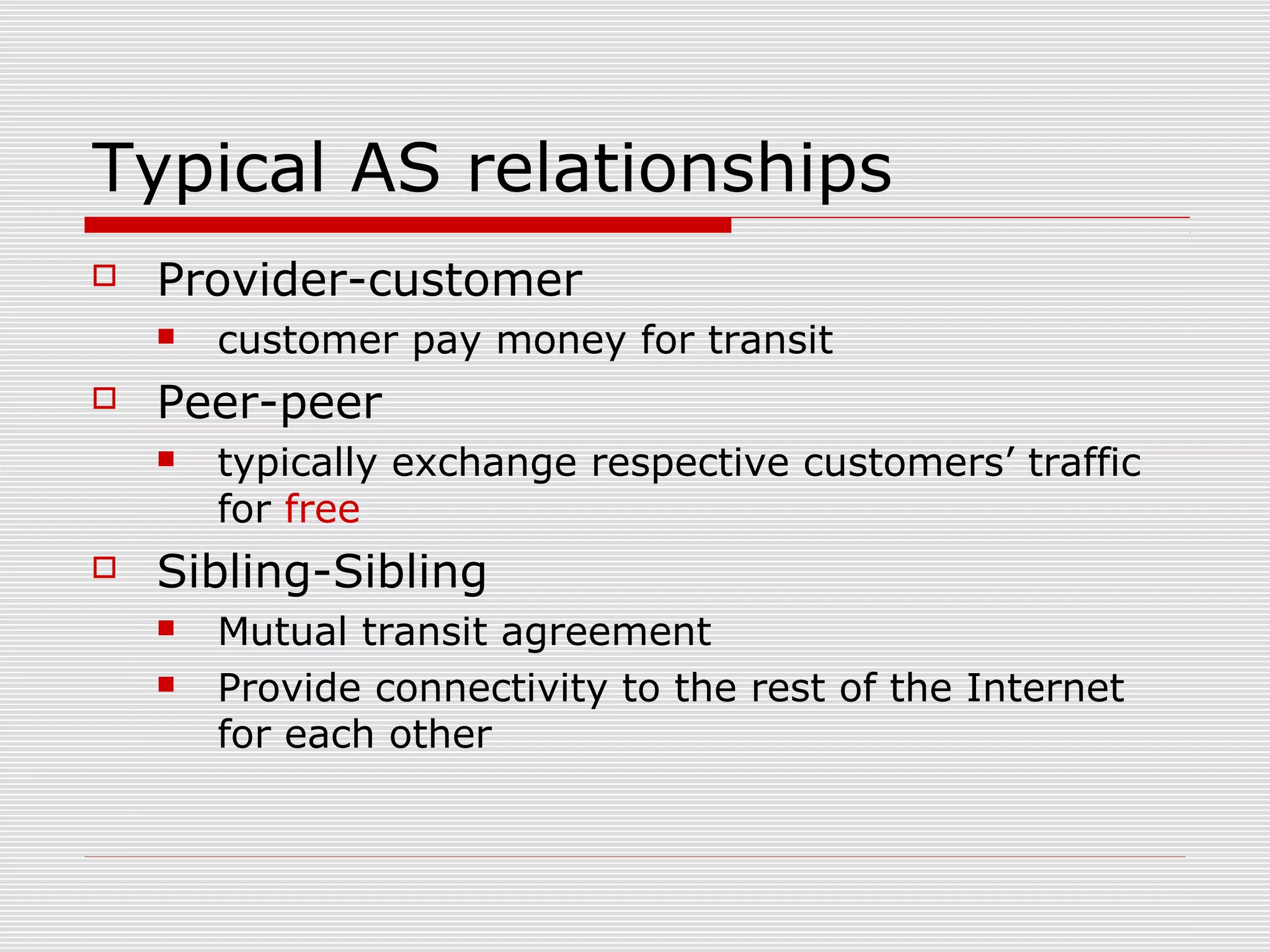 Typical AS relationships
 Provider-customer
 customer pay money for transit
 Peer-peer
 typically exchange respective customers’ traffic
for free
 Sibling-Sibling
 Mutual transit agreement
 Provide connectivity to the rest of the Internet
for each other
 