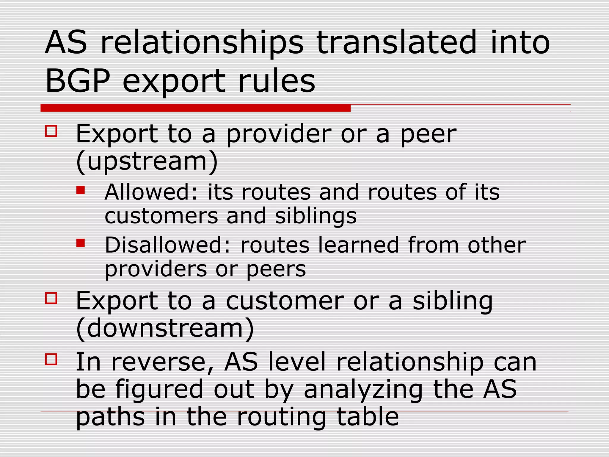 AS relationships translated into
BGP export rules
 Export to a provider or a peer
(upstream)
 Allowed: its routes and routes of its
customers and siblings
 Disallowed: routes learned from other
providers or peers
 Export to a customer or a sibling
(downstream)
 In reverse, AS level relationship can
be figured out by analyzing the AS
paths in the routing table
 