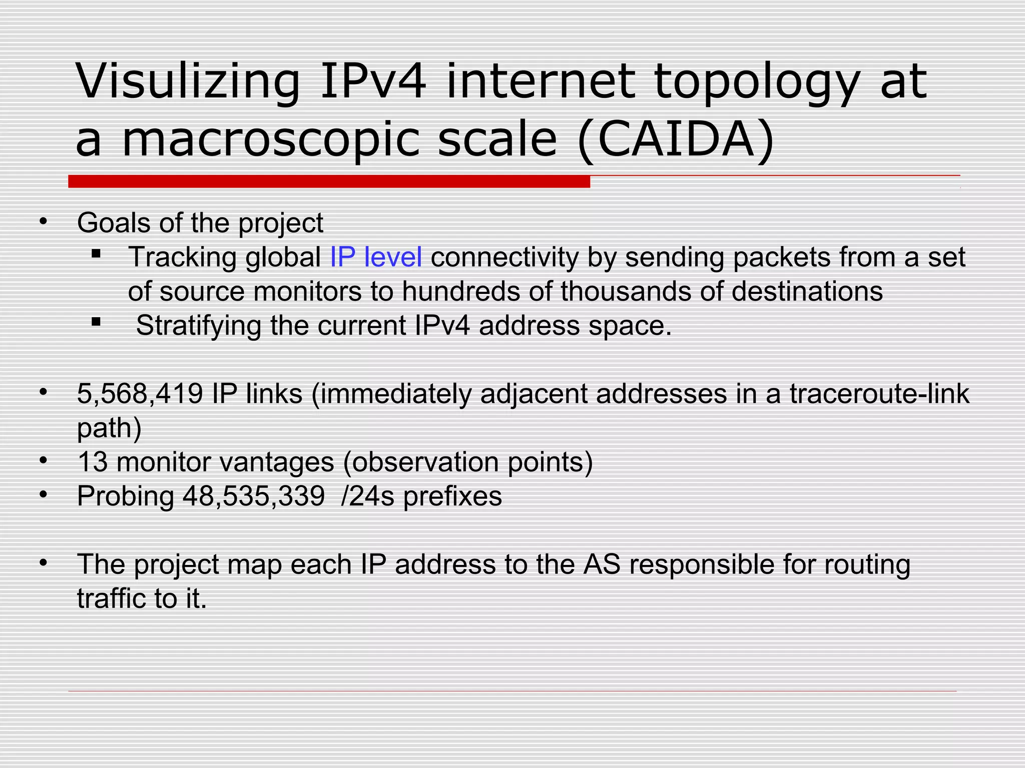 Visulizing IPv4 internet topology at
a macroscopic scale (CAIDA)
• Goals of the project
 Tracking global IP level connectivity by sending packets from a set
of source monitors to hundreds of thousands of destinations
 Stratifying the current IPv4 address space.
• 5,568,419 IP links (immediately adjacent addresses in a traceroute-link
path)
• 13 monitor vantages (observation points)
• Probing 48,535,339 /24s prefixes
• The project map each IP address to the AS responsible for routing
traffic to it.
 