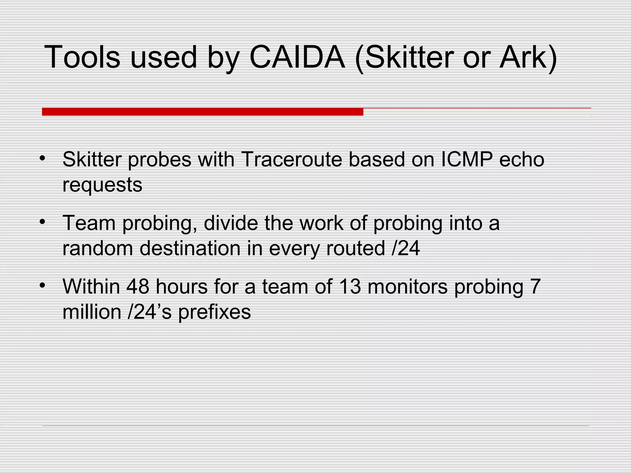 Tools used by CAIDA (Skitter or Ark)
• Skitter probes with Traceroute based on ICMP echo
requests
• Team probing, divide the work of probing into a
random destination in every routed /24
• Within 48 hours for a team of 13 monitors probing 7
million /24’s prefixes
 