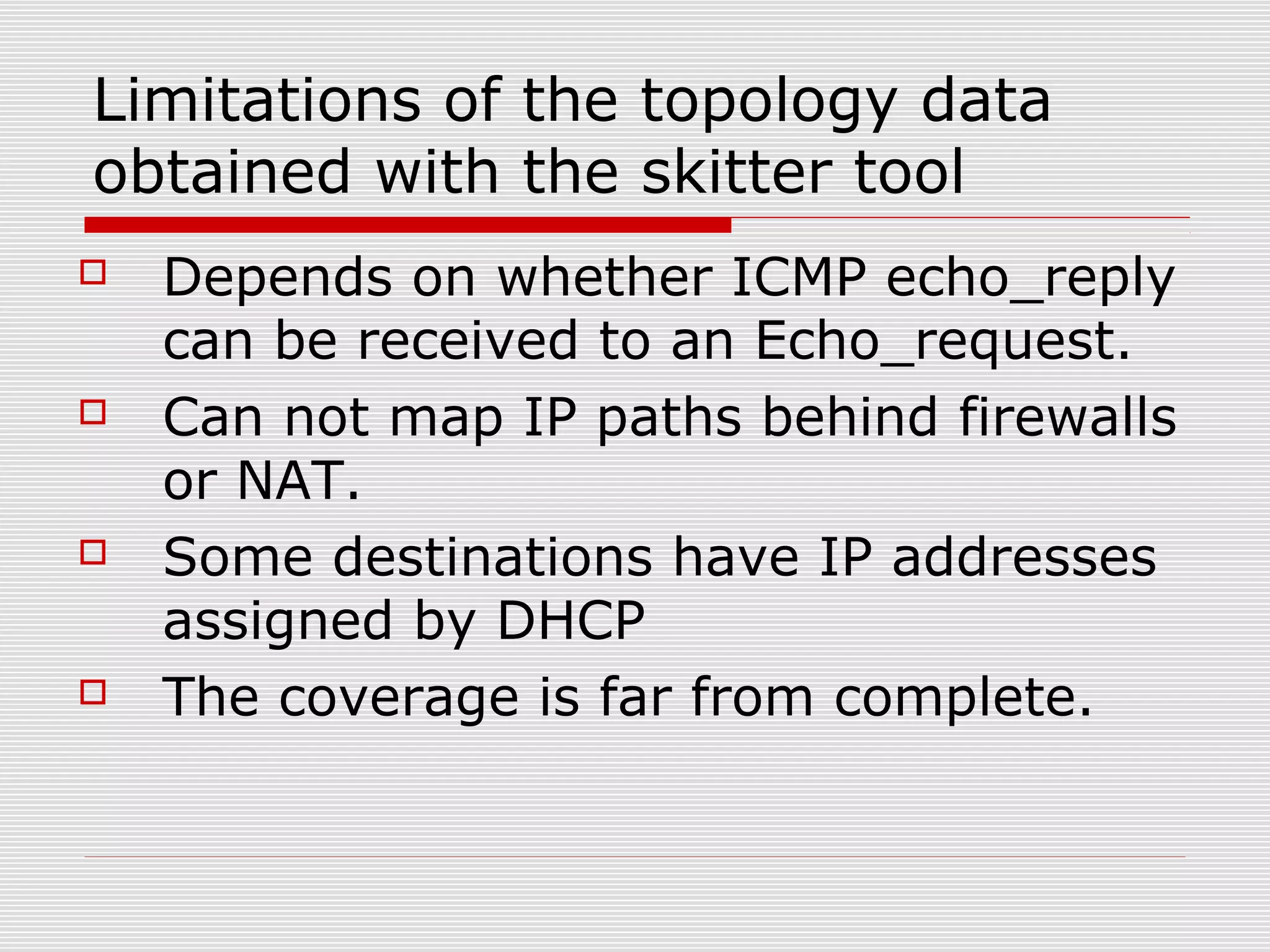 Limitations of the topology data
obtained with the skitter tool
 Depends on whether ICMP echo_reply
can be received to an Echo_request.
 Can not map IP paths behind firewalls
or NAT.
 Some destinations have IP addresses
assigned by DHCP
 The coverage is far from complete.
 