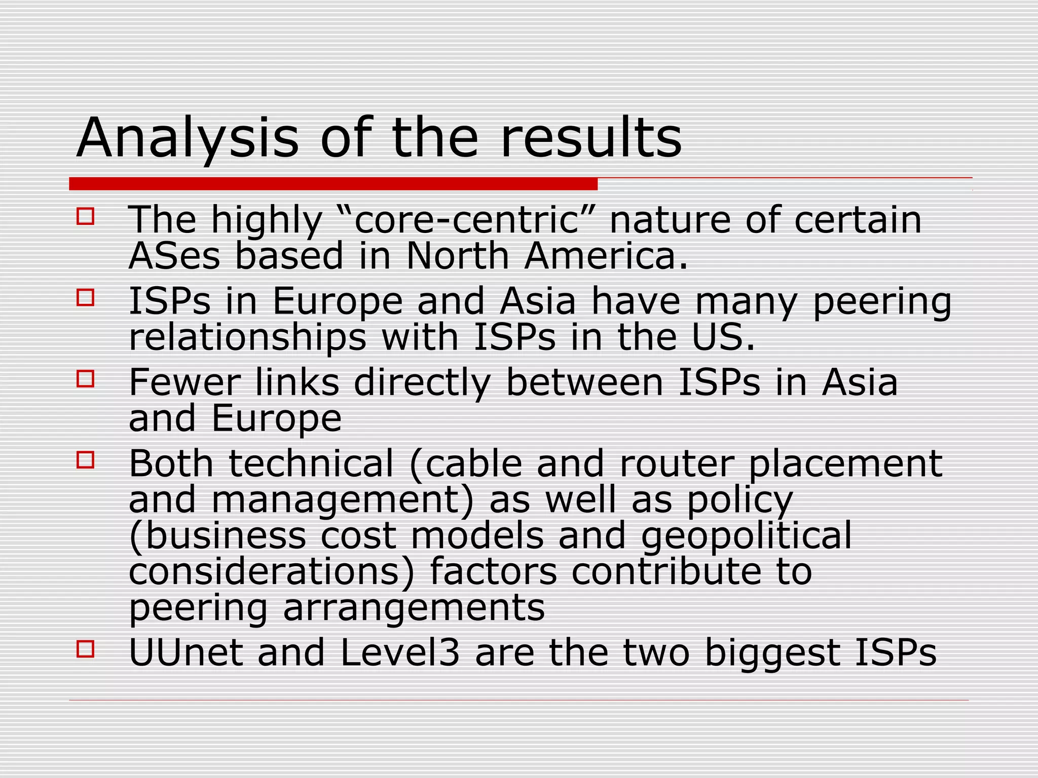 Analysis of the results
 The highly “core-centric” nature of certain
ASes based in North America.
 ISPs in Europe and Asia have many peering
relationships with ISPs in the US.
 Fewer links directly between ISPs in Asia
and Europe
 Both technical (cable and router placement
and management) as well as policy
(business cost models and geopolitical
considerations) factors contribute to
peering arrangements
 UUnet and Level3 are the two biggest ISPs
 