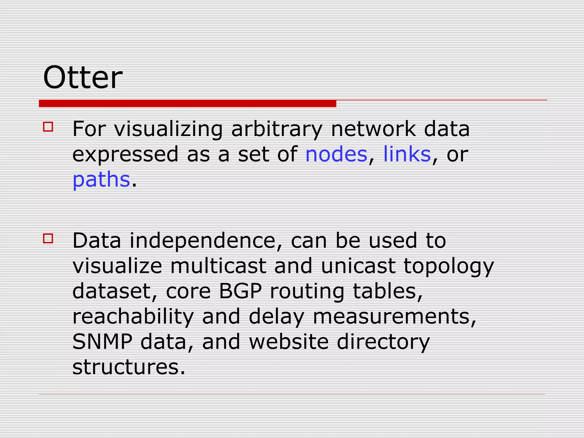 Otter
 For visualizing arbitrary network data
expressed as a set of nodes, links, or
paths.
 Data independence, can be used to
visualize multicast and unicast topology
dataset, core BGP routing tables,
reachability and delay measurements,
SNMP data, and website directory
structures.
 