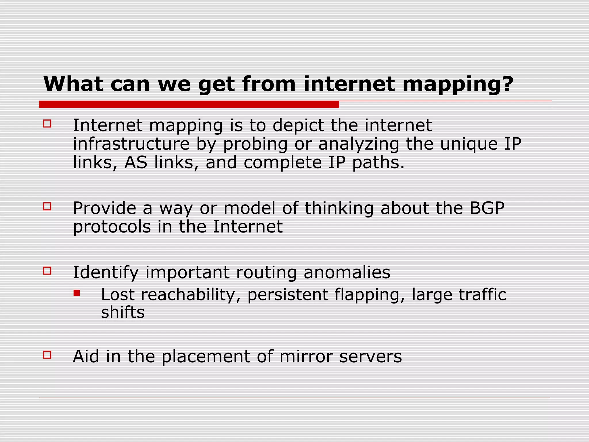 What can we get from internet mapping?
 Internet mapping is to depict the internet
infrastructure by probing or analyzing the unique IP
links, AS links, and complete IP paths.
 Provide a way or model of thinking about the BGP
protocols in the Internet
 Identify important routing anomalies
 Lost reachability, persistent flapping, large traffic
shifts
 Aid in the placement of mirror servers
 