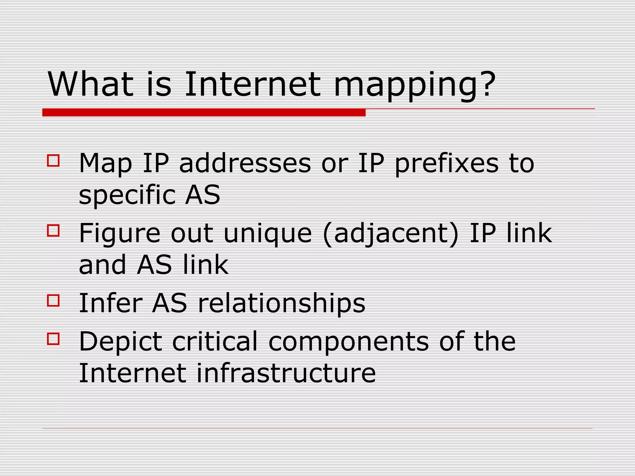 What is Internet mapping?
 Map IP addresses or IP prefixes to
specific AS
 Figure out unique (adjacent) IP link
and AS link
 Infer AS relationships
 Depict critical components of the
Internet infrastructure
 
