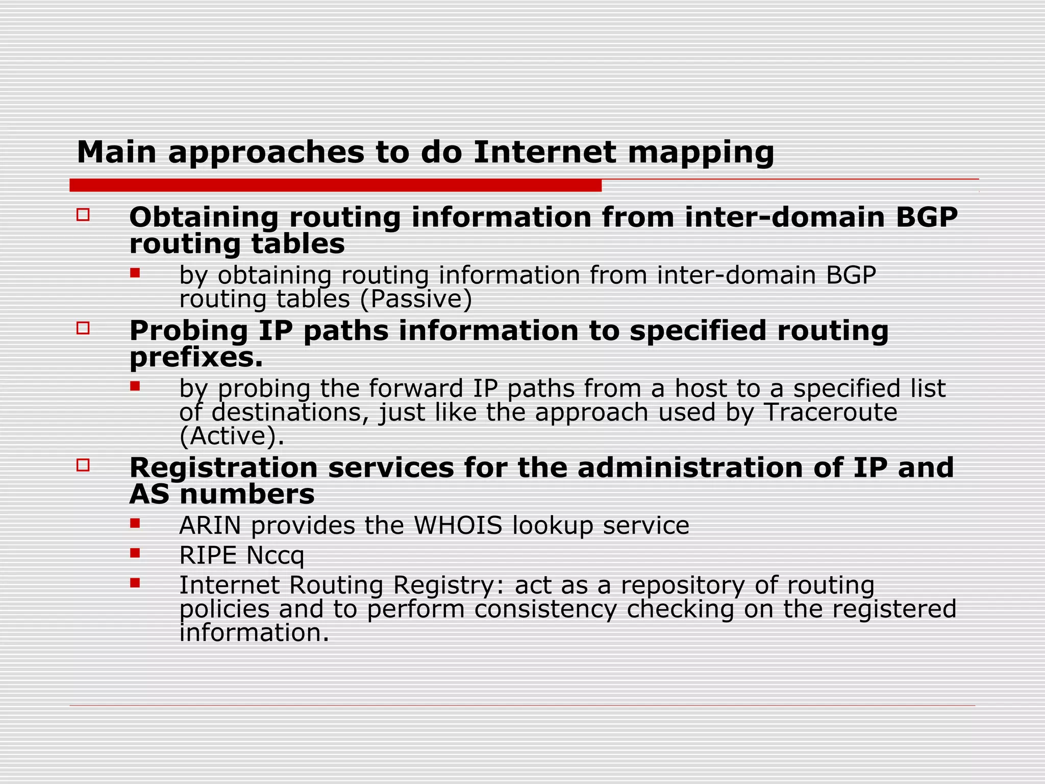 Main approaches to do Internet mapping
 Obtaining routing information from inter-domain BGP
routing tables
 by obtaining routing information from inter-domain BGP
routing tables (Passive)
 Probing IP paths information to specified routing
prefixes.
 by probing the forward IP paths from a host to a specified list
of destinations, just like the approach used by Traceroute
(Active).
 Registration services for the administration of IP and
AS numbers
 ARIN provides the WHOIS lookup service
 RIPE Nccq
 Internet Routing Registry: act as a repository of routing
policies and to perform consistency checking on the registered
information.
 