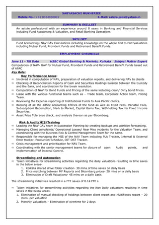 SABYASACHI MUKHERJEE
Mobile No.: +91 8334930001 E-Mail: sabya.jobs@yahoo.in
SUMMARY & SKILLSET
An astute professional with an experience around 8 years in Banking and Financial Services
including Fund Accounting & Valuation, and Retail Banking Operations
SKILLSET
Fund Accounting- NAV GAV Calculations including knowledge on the whole End to End Valuations
including Mutual Fund, Provident Funds and Retirement Benefit Funds.
EMPLOYMENT CHRONICLE
June 11 - Till Date HSBC Global Banking & Markets, Kolkata Subject Matter Expert
Computation of NAV- GAV for Mutual Fund, Provident Funds and Retirement Benefit Funds based out
of APAC
Key Role:
Key Performance Areas:
 Involved in computation of NAV, preparation of valuation reports, and delivering NAV to clients
 Checking of Reconciliation Reports of Cash and Securities Holdings balance between the Custody
and the Bank, and coordination for the break resolution.
 Computation of NAV for Bond Funds and Pricing of the same including clean/ Dirty bond Prices.
 Liaise with the various functional teams such as – Trade team, Corporate Action team, Pricing
Team.
 Reviewing the Expense reporting of Institutional Funds to Asia Pacific clients.
 Booking of all the adhoc accounting Entries of the fund as well as Fixed Fees, Variable Fees,
Subscription/ Redemption, Mark to Market, Capital Gains Tax, Withholding Tax for Fixed Income
Securities.
 Asset Price Tolerance check, and analysis thereon as per Bloomberg.
Risk & Audit/MIS/Training
 Leading the NAV GAV team in Succession Planning by creating backups and attrition forecasting.
 Managing Client complaints/ Operational Losses/ Near Miss incidents for the Valuation Team, and
coordinating with the Business Risk & Control Management Team for the same.
 Responsible for managing the MIS of the NAV Team including PLA Tracker, Internal & External
Error tracker, Production Schedule, OJT OST Tracker.
 Crisis management and prioritization for NAV Team.
 Coordinating with the senior management teams for closure of open Audit points, and
implementation of Internal Control.
Streamlining and Automation
 Taken initiatives for streamlining activities regarding the daily valuations resulting in time saves
in the below areas-
1. Kolkata shared drive folder creation- 30 mins of time saves on daily basis
2. Price matching between MF Reports and Bloomberg prices- 20 mins on a daily basis
3. Elimination of Draft Valuations- 45 mins on a daily basis
The streamlining initiatives resulted in a FTE saves of 0.14 FTE s
 Taken initiatives for streamlining activities regarding the Non Daily valuations resulting in time
saves in the below areas-
1. Elimination of manual checking of holdings between client report and MultiFonds report – 20
mins. per valuation
2. Monthly valuations – Elimination of overtime for 2 days
 