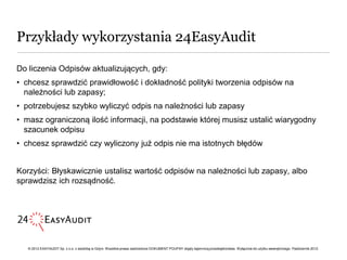 Przykłady wykorzystania 24EasyAudit

Do liczenia Odpisów aktualizujących, gdy:
• chcesz sprawdzić prawidłowość i dokładność polityki tworzenia odpisów na
  należności lub zapasy;
• potrzebujesz szybko wyliczyć odpis na należności lub zapasy
• masz ograniczoną ilość informacji, na podstawie której musisz ustalić wiarygodny
  szacunek odpisu
• chcesz sprawdzić czy wyliczony już odpis nie ma istotnych błędów


Korzyści: Błyskawicznie ustalisz wartość odpisów na należności lub zapasy, albo
sprawdzisz ich rozsądność.




   © 2012 EASYAUDIT Sp. z o.o. z siedzibą w Gdyni. Wszelkie prawa zastrzeżone DOKUMENT POUFNY objęty tajemnicą przedsiębiorstwa. Wyłącznie do użytku wewnętrznego. Październik 2012.
 