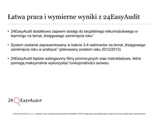 Łatwa praca i wymierne wyniki z 24EasyAudit

• 24EasyAudit dodatkowo zapewni dostęp do bezpłatnego kilkumodułowego e-
  learningu na temat „Księgowego zamknięcia roku”

• System zostanie zaprezentowany w trakcie 3-4 webinarów na temat „Księgowego
  zamknięcia roku w praktyce” (planowany przełom roku 2012/2013)

• 24EasyAudit będzie wzbogacony filmy promocyjnych oraz instruktażowe, które
                                                        ••

  pomogą maksymalnie wykorzystać funkcjonalności serwisu




   © 2012 EASYAUDIT Sp. z o.o. z siedzibą w Gdyni. Wszelkie prawa zastrzeżone DOKUMENT POUFNY objęty tajemnicą przedsiębiorstwa. Wyłącznie do użytku wewnętrznego. Październik 2012.
 