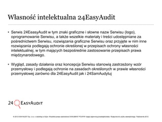 Własność intelektualna 24EasyAudit

• Serwis 24EeasyAudit w tym znaki graficzne i słowne nazw Serwisu (logo),
  oprogramowanie Serwisu, a także wszelkie materiały i treści udostępniane za
  pośrednictwem Serwisu, rozwiązania graficzne Serwisu oraz przyjęte w nim inne
  rozwiązania podlegają ochronie określonej w przepisach ochrony własności
  intelektualnej, w tym mających bezpośrednie zastosowanie przepisach prawa
  międzynarodowego.

• Wygląd, zasady działania oraz koncepcja Serwisu stanowią zastrzeżony wzór
  przemysłowy i podlegają ochronie na zasadach określonych w prawie własności
  przemysłowej zarówno dla 24EasyAudit jak i 24SamAudytuj




   © 2012 EASYAUDIT Sp. z o.o. z siedzibą w Gdyni. Wszelkie prawa zastrzeżone DOKUMENT POUFNY objęty tajemnicą przedsiębiorstwa. Wyłącznie do użytku wewnętrznego. Październik 2012.
 