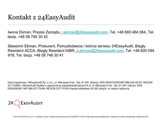 Kontakt z 24EasyAudit

Iwona Ekman, Prezes Zarządu, i.ekman@24easyaudit.com, Tel. +48 660 484 064, Tel.
bezp. +48 58 746 30 42

Sławomir Ekman, Prokurent, Pomysłodawca i twórca serwisu 24EasyAudit, Biegły
Rewident ACCA, Biegły Rewident KIBR, s.ekman@24easyaudit.com, Tel. +48 600 094
919, Tel. bezp. +48 58 746 30 41




Dane rejestrowe: 24EasyAudit Sp. z o.o., ul. Mściwoja 9 lok. 10a, 81-361 Gdynia, KRS 0000374259,NIP 586-226-29-76, REGON
221152658. 24EasyAudit Spółka z ograniczoną odpowiedzialnością S.K.A. ul. Mściwoja 9 lok. 10a, 81-361 Gdynia, KRS
0000428240, NIP 586-227-79-89, REGON 221715185 Kapitał zakładowy 50.000 złotych, w całości opłacony




    © 2012 EASYAUDIT Sp. z o.o. z siedzibą w Gdyni. Wszelkie prawa zastrzeżone DOKUMENT POUFNY objęty tajemnicą przedsiębiorstwa. Wyłącznie do użytku wewnętrznego. Październik 2012.
 