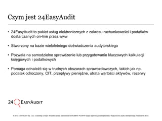 Czym jest 24EasyAudit

• 24EasyAudit to pakiet usług elektronicznych z zakresu rachunkowości i podatków
  dostarczanych on-line przez www

• Stworzony na bazie wieloletniego doświadczenia audytorskiego

• Pozwala na samodzielne sprawdzenie lub przygotowanie kluczowych kalkulacji
  księgowych i podatkowych

• Pomaga odnaleźć się w trudnych obszarach sprawozdawczych, takich jak np.
  podatek odroczony, CIT, przepływy pieniężne, utrata wartości aktywów, rezerwy




   © 2012 EASYAUDIT Sp. z o.o. z siedzibą w Gdyni. Wszelkie prawa zastrzeżone DOKUMENT POUFNY objęty tajemnicą przedsiębiorstwa. Wyłącznie do użytku wewnętrznego. Październik 2012.
 