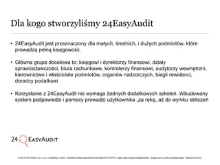 Dla kogo stworzyliśmy 24EasyAudit

• 24EasyAudit jest przeznaczony dla małych, średnich, i dużych podmiotów, które
  prowadzą pełną księgowość.

• Główna grupa docelowa to: księgowi i dyrektorzy finansowi, działy
  sprawozdawczości, biura rachunkowe, kontrolerzy finansowi, audytorzy wewnętrzni,
  kierownictwo i właściciele podmiotów, organów nadzorczych, biegli rewidenci,
  doradcy podatkowi

• Korzystanie z 24EasyAudit nie wymaga żadnych dodatkowych szkoleń. Wbudowany
  system podpowiedzi i pomocy prowadzi użytkownika „za rękę„ aż do wyniku obliczeń




   © 2012 EASYAUDIT Sp. z o.o. z siedzibą w Gdyni. Wszelkie prawa zastrzeżone DOKUMENT POUFNY objęty tajemnicą przedsiębiorstwa. Wyłącznie do użytku wewnętrznego. Październik 2012.
 