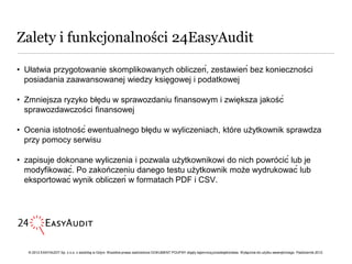 Zalety i funkcjonalności 24EasyAudit

• Ułatwia przygotowanie skomplikowanych obliczeń, zestawień bez konieczności
  posiadania zaawansowanej wiedzy księgowej i podatkowej

• Zmniejsza ryzyko błędu w sprawozdaniu finansowym i zwiększa jakość
  sprawozdawczości finansowej

• Ocenia istotność ewentualnego błędu w wyliczeniach, które użytkownik sprawdza
  przy pomocy serwisu

• zapisuje dokonane wyliczenia i pozwala użytkownikowi do nich powrócić lub je
  modyfikować. Po zakończeniu danego testu użytkownik może wydrukować lub
  eksportować wynik obliczeń w formatach PDF i CSV.




   © 2012 EASYAUDIT Sp. z o.o. z siedzibą w Gdyni. Wszelkie prawa zastrzeżone DOKUMENT POUFNY objęty tajemnicą przedsiębiorstwa. Wyłącznie do użytku wewnętrznego. Październik 2012.
 