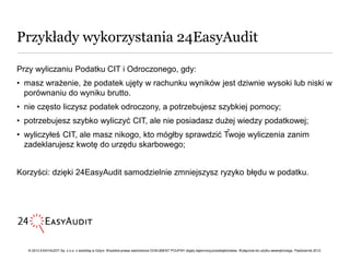 Przykłady wykorzystania 24EasyAudit

Przy wyliczaniu Podatku CIT i Odroczonego, gdy:
• masz wrażenie, że podatek ujęty w rachunku wyników jest dziwnie wysoki lub niski w
  porównaniu do wyniku brutto.
• nie często liczysz podatek odroczony, a potrzebujesz szybkiej pomocy;
• potrzebujesz szybko wyliczyć CIT, ale nie posiadasz dużej wiedzy podatkowej;
                                                                                                                                ••
• wyliczyłeś CIT, ale masz nikogo, kto mógłby sprawdzić Twoje wyliczenia zanim
  zadeklarujesz kwotę do urzędu skarbowego;


Korzyści: dzięki 24EasyAudit samodzielnie zmniejszysz ryzyko błędu w podatku.




   © 2012 EASYAUDIT Sp. z o.o. z siedzibą w Gdyni. Wszelkie prawa zastrzeżone DOKUMENT POUFNY objęty tajemnicą przedsiębiorstwa. Wyłącznie do użytku wewnętrznego. Październik 2012.
 