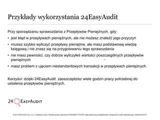 Przykłady wykorzystania 24EasyAudit

Przy sporządzaniu sprawozdania z Przepływów Pieniężnych, gdy:
• jest błąd w przepływach pieniężnych, ale nie możesz znaleźć jego przyczyn
• musisz szybko wyliczyć przepływy pieniężne, ale masz podstawową wiedzę
  księgową i nie znasz się na przygotowaniu tego sprawozdania
• nie masz pewności, czy dobrze wyliczyłeś wartości poszczególnych przepływów
  pieniężnych                                            ••


• masz problem z ujęciem niestandardowych transakcji w przepływach pieniężnych


Korzyści: dzięki 24EasyAudit zaoszczędzisz wiele godzin pracy potrzebnej do
ustalenia przepływów pieniężnych.




   © 2012 EASYAUDIT Sp. z o.o. z siedzibą w Gdyni. Wszelkie prawa zastrzeżone DOKUMENT POUFNY objęty tajemnicą przedsiębiorstwa. Wyłącznie do użytku wewnętrznego. Październik 2012.
 