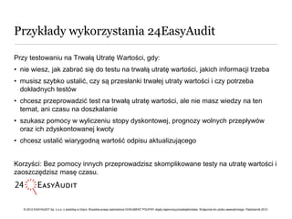 Przykłady wykorzystania 24EasyAudit

Przy testowaniu na Trwałą Utratę Wartości, gdy:
• nie wiesz, jak zabrać się do testu na trwałą utratę wartości, jakich informacji trzeba
• musisz szybko ustalić, czy są przesłanki trwałej utraty wartości i czy potrzeba
  dokładnych testów
• chcesz przeprowadzić test na trwałą utratę wartości, ale nie masz wiedzy na ten
  temat, ani czasu na doszkalanie
• szukasz pomocy w wyliczeniu stopy dyskontowej, prognozy wolnych przepływów
  oraz ich zdyskontowanej kwoty
• chcesz ustalić wiarygodną wartość odpisu aktualizującego


Korzyści: Bez pomocy innych przeprowadzisz skomplikowane testy na utratę wartości i
zaoszczędzisz masę czasu.




   © 2012 EASYAUDIT Sp. z o.o. z siedzibą w Gdyni. Wszelkie prawa zastrzeżone DOKUMENT POUFNY objęty tajemnicą przedsiębiorstwa. Wyłącznie do użytku wewnętrznego. Październik 2012.
 
