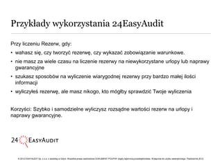 Przykłady wykorzystania 24EasyAudit

Przy liczeniu Rezerw, gdy:
• wahasz się, czy tworzyć rezerwę, czy wykazać zobowiązanie warunkowe.
• nie masz za wiele czasu na liczenie rezerwy na niewykorzystane urlopy lub naprawy
  gwarancyjne
• szukasz sposobów na wyliczenie wiarygodnej rezerwy przy bardzo małej ilości
  informacji
• wyliczyłeś rezerwę, ale masz nikogo, kto mógłby sprawdzić Twoje wyliczenia


Korzyści: Szybko i samodzielne wyliczysz rozsądne wartości rezerw na urlopy i
naprawy gwarancyjne.




   © 2012 EASYAUDIT Sp. z o.o. z siedzibą w Gdyni. Wszelkie prawa zastrzeżone DOKUMENT POUFNY objęty tajemnicą przedsiębiorstwa. Wyłącznie do użytku wewnętrznego. Październik 2012.
 