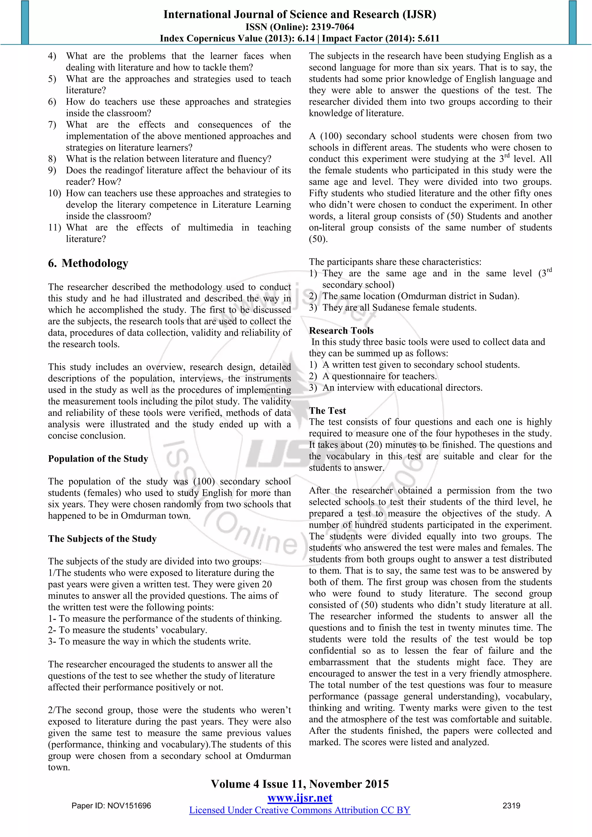 International Journal of Science and Research (IJSR)
ISSN (Online): 2319-7064
Index Copernicus Value (2013): 6.14 | Impact Factor (2014): 5.611
Volume 4 Issue 11, November 2015
www.ijsr.net
Licensed Under Creative Commons Attribution CC BY
4) What are the problems that the learner faces when
dealing with literature and how to tackle them?
5) What are the approaches and strategies used to teach
literature?
6) How do teachers use these approaches and strategies
inside the classroom?
7) What are the effects and consequences of the
implementation of the above mentioned approaches and
strategies on literature learners?
8) What is the relation between literature and fluency?
9) Does the readingof literature affect the behaviour of its
reader? How?
10) How can teachers use these approaches and strategies to
develop the literary competence in Literature Learning
inside the classroom?
11) What are the effects of multimedia in teaching
literature?
6. Methodology
The researcher described the methodology used to conduct
this study and he had illustrated and described the way in
which he accomplished the study. The first to be discussed
are the subjects, the research tools that are used to collect the
data, procedures of data collection, validity and reliability of
the research tools.
This study includes an overview, research design, detailed
descriptions of the population, interviews, the instruments
used in the study as well as the procedures of implementing
the measurement tools including the pilot study. The validity
and reliability of these tools were verified, methods of data
analysis were illustrated and the study ended up with a
concise conclusion.
Population of the Study
The population of the study was (100) secondary school
students (females) who used to study English for more than
six years. They were chosen randomly from two schools that
happened to be in Omdurman town.
The Subjects of the Study
The subjects of the study are divided into two groups:
1/The students who were exposed to literature during the
past years were given a written test. They were given 20
minutes to answer all the provided questions. The aims of
the written test were the following points:
1- To measure the performance of the students of thinking.
2- To measure the students‟ vocabulary.
3- To measure the way in which the students write.
The researcher encouraged the students to answer all the
questions of the test to see whether the study of literature
affected their performance positively or not.
2/The second group, those were the students who weren‟t
exposed to literature during the past years. They were also
given the same test to measure the same previous values
(performance, thinking and vocabulary).The students of this
group were chosen from a secondary school at Omdurman
town.
The subjects in the research have been studying English as a
second language for more than six years. That is to say, the
students had some prior knowledge of English language and
they were able to answer the questions of the test. The
researcher divided them into two groups according to their
knowledge of literature.
A (100) secondary school students were chosen from two
schools in different areas. The students who were chosen to
conduct this experiment were studying at the 3rd
level. All
the female students who participated in this study were the
same age and level. They were divided into two groups.
Fifty students who studied literature and the other fifty ones
who didn‟t were chosen to conduct the experiment. In other
words, a literal group consists of (50) Students and another
on-literal group consists of the same number of students
(50).
The participants share these characteristics:
1) They are the same age and in the same level (3rd
secondary school)
2) The same location (Omdurman district in Sudan).
3) They are all Sudanese female students.
Research Tools
In this study three basic tools were used to collect data and
they can be summed up as follows:
1) A written test given to secondary school students.
2) A questionnaire for teachers.
3) An interview with educational directors.
The Test
The test consists of four questions and each one is highly
required to measure one of the four hypotheses in the study.
It takes about (20) minutes to be finished. The questions and
the vocabulary in this test are suitable and clear for the
students to answer.
After the researcher obtained a permission from the two
selected schools to test their students of the third level, he
prepared a test to measure the objectives of the study. A
number of hundred students participated in the experiment.
The students were divided equally into two groups. The
students who answered the test were males and females. The
students from both groups ought to answer a test distributed
to them. That is to say, the same test was to be answered by
both of them. The first group was chosen from the students
who were found to study literature. The second group
consisted of (50) students who didn‟t study literature at all.
The researcher informed the students to answer all the
questions and to finish the test in twenty minutes time. The
students were told the results of the test would be top
confidential so as to lessen the fear of failure and the
embarrassment that the students might face. They are
encouraged to answer the test in a very friendly atmosphere.
The total number of the test questions was four to measure
performance (passage general understanding), vocabulary,
thinking and writing. Twenty marks were given to the test
and the atmosphere of the test was comfortable and suitable.
After the students finished, the papers were collected and
marked. The scores were listed and analyzed.
Paper ID: NOV151696 2319
 
