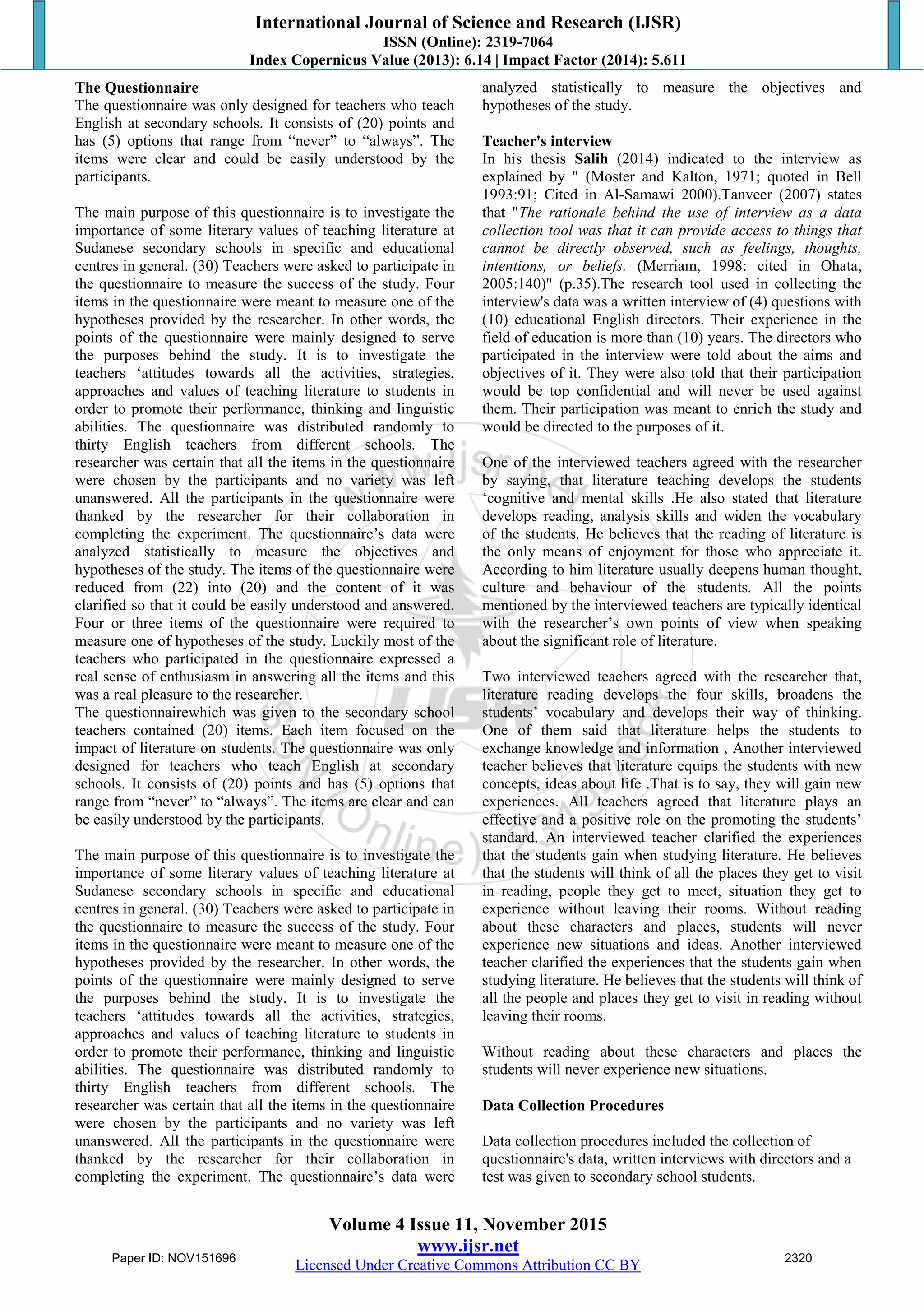 International Journal of Science and Research (IJSR)
ISSN (Online): 2319-7064
Index Copernicus Value (2013): 6.14 | Impact Factor (2014): 5.611
Volume 4 Issue 11, November 2015
www.ijsr.net
Licensed Under Creative Commons Attribution CC BY
The Questionnaire
The questionnaire was only designed for teachers who teach
English at secondary schools. It consists of (20) points and
has (5) options that range from “never” to “always”. The
items were clear and could be easily understood by the
participants.
The main purpose of this questionnaire is to investigate the
importance of some literary values of teaching literature at
Sudanese secondary schools in specific and educational
centres in general. (30) Teachers were asked to participate in
the questionnaire to measure the success of the study. Four
items in the questionnaire were meant to measure one of the
hypotheses provided by the researcher. In other words, the
points of the questionnaire were mainly designed to serve
the purposes behind the study. It is to investigate the
teachers „attitudes towards all the activities, strategies,
approaches and values of teaching literature to students in
order to promote their performance, thinking and linguistic
abilities. The questionnaire was distributed randomly to
thirty English teachers from different schools. The
researcher was certain that all the items in the questionnaire
were chosen by the participants and no variety was left
unanswered. All the participants in the questionnaire were
thanked by the researcher for their collaboration in
completing the experiment. The questionnaire‟s data were
analyzed statistically to measure the objectives and
hypotheses of the study. The items of the questionnaire were
reduced from (22) into (20) and the content of it was
clarified so that it could be easily understood and answered.
Four or three items of the questionnaire were required to
measure one of hypotheses of the study. Luckily most of the
teachers who participated in the questionnaire expressed a
real sense of enthusiasm in answering all the items and this
was a real pleasure to the researcher.
The questionnairewhich was given to the secondary school
teachers contained (20) items. Each item focused on the
impact of literature on students. The questionnaire was only
designed for teachers who teach English at secondary
schools. It consists of (20) points and has (5) options that
range from “never” to “always”. The items are clear and can
be easily understood by the participants.
The main purpose of this questionnaire is to investigate the
importance of some literary values of teaching literature at
Sudanese secondary schools in specific and educational
centres in general. (30) Teachers were asked to participate in
the questionnaire to measure the success of the study. Four
items in the questionnaire were meant to measure one of the
hypotheses provided by the researcher. In other words, the
points of the questionnaire were mainly designed to serve
the purposes behind the study. It is to investigate the
teachers „attitudes towards all the activities, strategies,
approaches and values of teaching literature to students in
order to promote their performance, thinking and linguistic
abilities. The questionnaire was distributed randomly to
thirty English teachers from different schools. The
researcher was certain that all the items in the questionnaire
were chosen by the participants and no variety was left
unanswered. All the participants in the questionnaire were
thanked by the researcher for their collaboration in
completing the experiment. The questionnaire‟s data were
analyzed statistically to measure the objectives and
hypotheses of the study.
Teacher's interview
In his thesis Salih (2014) indicated to the interview as
explained by " (Moster and Kalton, 1971; quoted in Bell
1993:91; Cited in Al-Samawi 2000).Tanveer (2007) states
that "The rationale behind the use of interview as a data
collection tool was that it can provide access to things that
cannot be directly observed, such as feelings, thoughts,
intentions, or beliefs. (Merriam, 1998: cited in Ohata,
2005:140)" (p.35).The research tool used in collecting the
interview's data was a written interview of (4) questions with
(10) educational English directors. Their experience in the
field of education is more than (10) years. The directors who
participated in the interview were told about the aims and
objectives of it. They were also told that their participation
would be top confidential and will never be used against
them. Their participation was meant to enrich the study and
would be directed to the purposes of it.
One of the interviewed teachers agreed with the researcher
by saying, that literature teaching develops the students
„cognitive and mental skills .He also stated that literature
develops reading, analysis skills and widen the vocabulary
of the students. He believes that the reading of literature is
the only means of enjoyment for those who appreciate it.
According to him literature usually deepens human thought,
culture and behaviour of the students. All the points
mentioned by the interviewed teachers are typically identical
with the researcher‟s own points of view when speaking
about the significant role of literature.
Two interviewed teachers agreed with the researcher that,
literature reading develops the four skills, broadens the
students‟ vocabulary and develops their way of thinking.
One of them said that literature helps the students to
exchange knowledge and information , Another interviewed
teacher believes that literature equips the students with new
concepts, ideas about life .That is to say, they will gain new
experiences. All teachers agreed that literature plays an
effective and a positive role on the promoting the students‟
standard. An interviewed teacher clarified the experiences
that the students gain when studying literature. He believes
that the students will think of all the places they get to visit
in reading, people they get to meet, situation they get to
experience without leaving their rooms. Without reading
about these characters and places, students will never
experience new situations and ideas. Another interviewed
teacher clarified the experiences that the students gain when
studying literature. He believes that the students will think of
all the people and places they get to visit in reading without
leaving their rooms.
Without reading about these characters and places the
students will never experience new situations.
Data Collection Procedures
Data collection procedures included the collection of
questionnaire's data, written interviews with directors and a
test was given to secondary school students.
Paper ID: NOV151696 2320
 