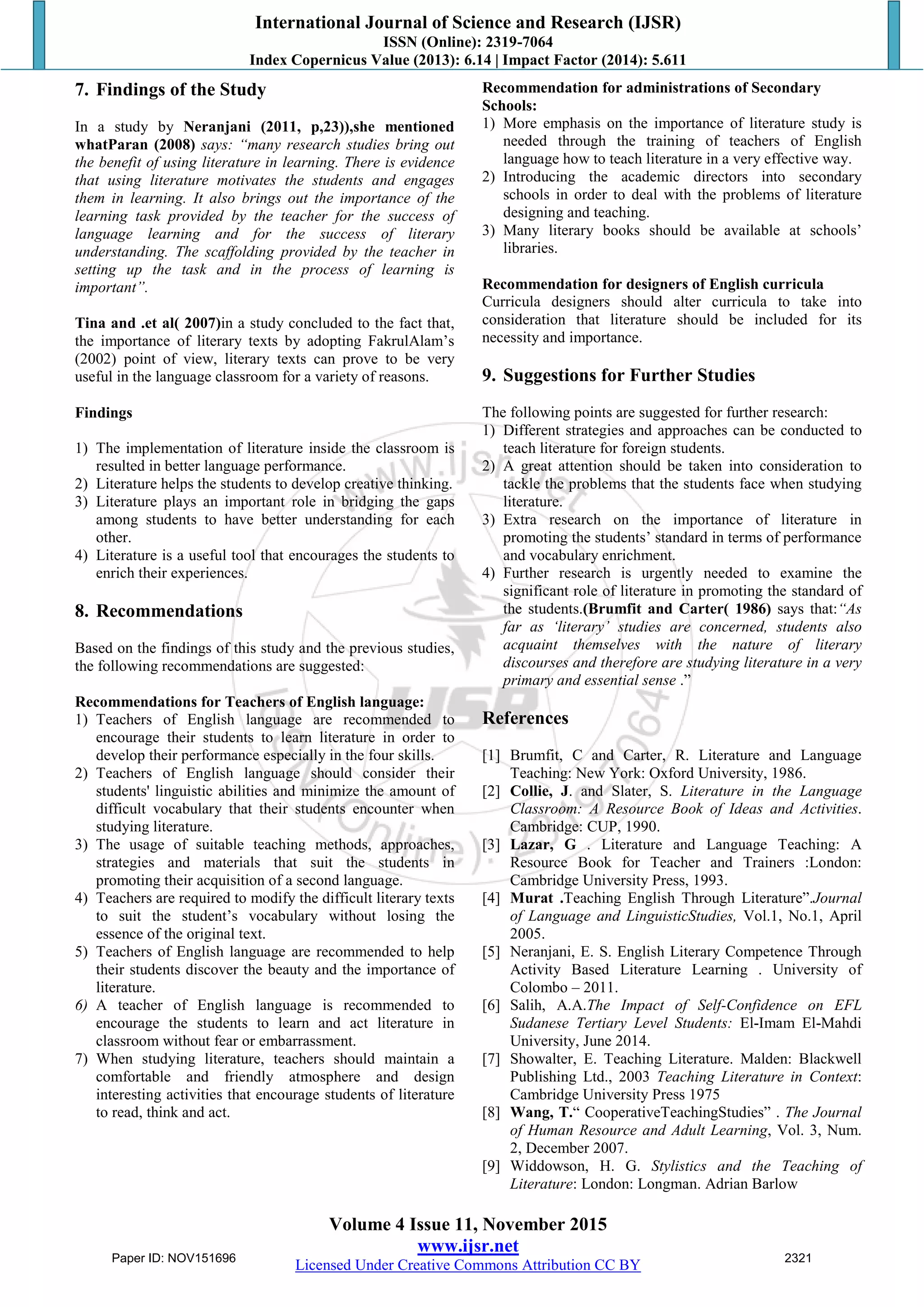 International Journal of Science and Research (IJSR)
ISSN (Online): 2319-7064
Index Copernicus Value (2013): 6.14 | Impact Factor (2014): 5.611
Volume 4 Issue 11, November 2015
www.ijsr.net
Licensed Under Creative Commons Attribution CC BY
7. Findings of the Study
In a study by Neranjani (2011, p,23)),she mentioned
whatParan (2008) says: “many research studies bring out
the benefit of using literature in learning. There is evidence
that using literature motivates the students and engages
them in learning. It also brings out the importance of the
learning task provided by the teacher for the success of
language learning and for the success of literary
understanding. The scaffolding provided by the teacher in
setting up the task and in the process of learning is
important”.
Tina and .et al( 2007)in a study concluded to the fact that,
the importance of literary texts by adopting FakrulAlam‟s
(2002) point of view, literary texts can prove to be very
useful in the language classroom for a variety of reasons.
Findings
1) The implementation of literature inside the classroom is
resulted in better language performance.
2) Literature helps the students to develop creative thinking.
3) Literature plays an important role in bridging the gaps
among students to have better understanding for each
other.
4) Literature is a useful tool that encourages the students to
enrich their experiences.
8. Recommendations
Based on the findings of this study and the previous studies,
the following recommendations are suggested:
Recommendations for Teachers of English language:
1) Teachers of English language are recommended to
encourage their students to learn literature in order to
develop their performance especially in the four skills.
2) Teachers of English language should consider their
students' linguistic abilities and minimize the amount of
difficult vocabulary that their students encounter when
studying literature.
3) The usage of suitable teaching methods, approaches,
strategies and materials that suit the students in
promoting their acquisition of a second language.
4) Teachers are required to modify the difficult literary texts
to suit the student‟s vocabulary without losing the
essence of the original text.
5) Teachers of English language are recommended to help
their students discover the beauty and the importance of
literature.
6) A teacher of English language is recommended to
encourage the students to learn and act literature in
classroom without fear or embarrassment.
7) When studying literature, teachers should maintain a
comfortable and friendly atmosphere and design
interesting activities that encourage students of literature
to read, think and act.
Recommendation for administrations of Secondary
Schools:
1) More emphasis on the importance of literature study is
needed through the training of teachers of English
language how to teach literature in a very effective way.
2) Introducing the academic directors into secondary
schools in order to deal with the problems of literature
designing and teaching.
3) Many literary books should be available at schools‟
libraries.
Recommendation for designers of English curricula
Curricula designers should alter curricula to take into
consideration that literature should be included for its
necessity and importance.
9. Suggestions for Further Studies
The following points are suggested for further research:
1) Different strategies and approaches can be conducted to
teach literature for foreign students.
2) A great attention should be taken into consideration to
tackle the problems that the students face when studying
literature.
3) Extra research on the importance of literature in
promoting the students‟ standard in terms of performance
and vocabulary enrichment.
4) Further research is urgently needed to examine the
significant role of literature in promoting the standard of
the students.(Brumfit and Carter( 1986) says that:“As
far as „literary‟ studies are concerned, students also
acquaint themselves with the nature of literary
discourses and therefore are studying literature in a very
primary and essential sense .”
References
[1] Brumfit, C and Carter, R. Literature and Language
Teaching: New York: Oxford University, 1986.
[2] Collie, J. and Slater, S. Literature in the Language
Classroom: A Resource Book of Ideas and Activities.
Cambridge: CUP, 1990.
[3] Lazar, G . Literature and Language Teaching: A
Resource Book for Teacher and Trainers :London:
Cambridge University Press, 1993.
[4] Murat .Teaching English Through Literature”.Journal
of Language and LinguisticStudies, Vol.1, No.1, April
2005.
[5] Neranjani, E. S. English Literary Competence Through
Activity Based Literature Learning . University of
Colombo – 2011.
[6] Salih, A.A.The Impact of Self-Confidence on EFL
Sudanese Tertiary Level Students: El-Imam El-Mahdi
University, June 2014.
[7] Showalter, E. Teaching Literature. Malden: Blackwell
Publishing Ltd., 2003 Teaching Literature in Context:
Cambridge University Press 1975
[8] Wang, T.“ CooperativeTeachingStudies” . The Journal
of Human Resource and Adult Learning, Vol. 3, Num.
2, December 2007.
[9] Widdowson, H. G. Stylistics and the Teaching of
Literature: London: Longman. Adrian Barlow
Paper ID: NOV151696 2321
 