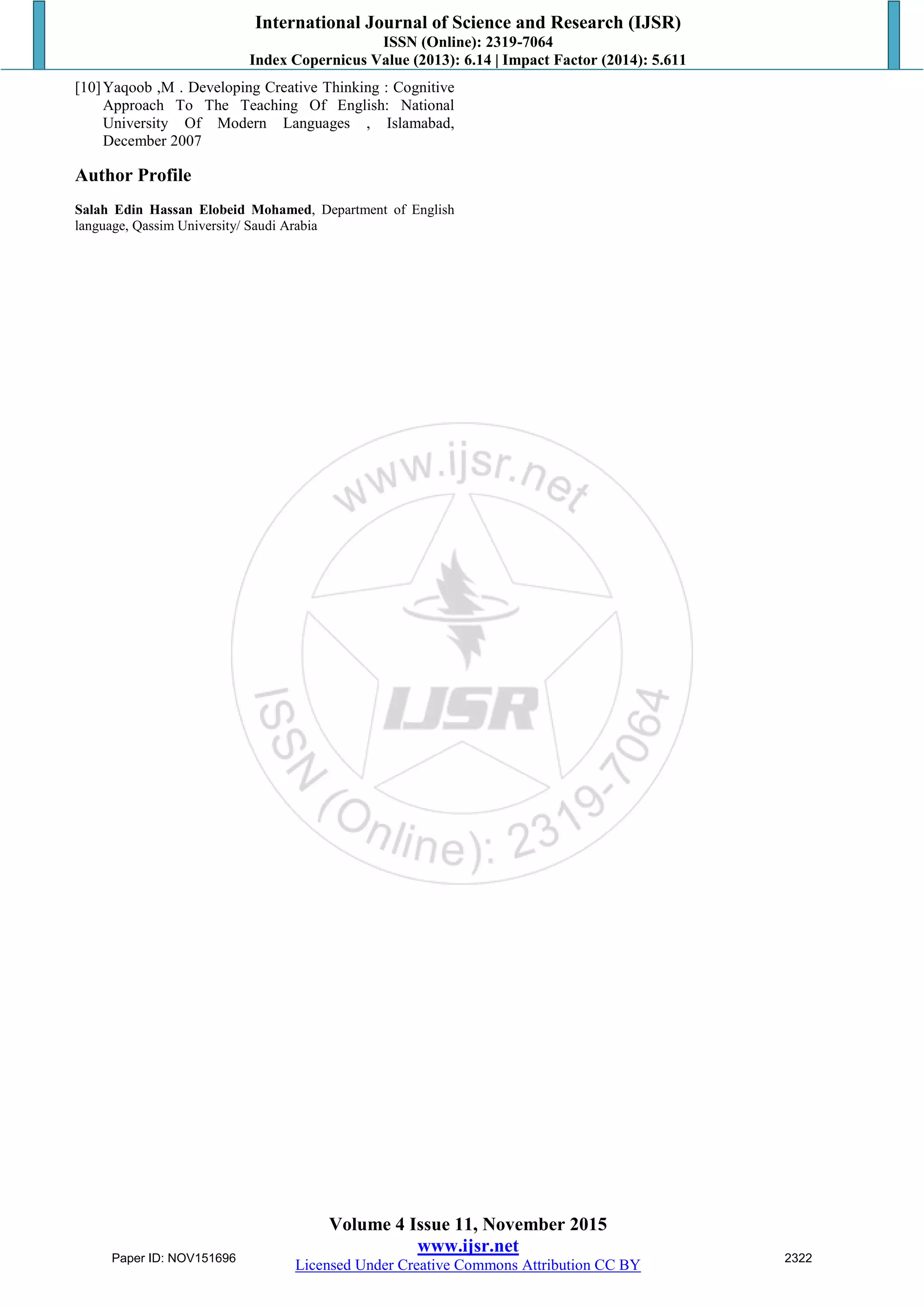 International Journal of Science and Research (IJSR)
ISSN (Online): 2319-7064
Index Copernicus Value (2013): 6.14 | Impact Factor (2014): 5.611
Volume 4 Issue 11, November 2015
www.ijsr.net
Licensed Under Creative Commons Attribution CC BY
[10]Yaqoob ,M . Developing Creative Thinking : Cognitive
Approach To The Teaching Of English: National
University Of Modern Languages , Islamabad,
December 2007
Author Profile
Salah Edin Hassan Elobeid Mohamed, Department of English
language, Qassim University/ Saudi Arabia
Paper ID: NOV151696 2322
 