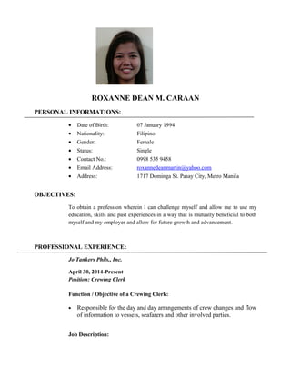 ROXANNE DEAN M. CARAAN
PERSONAL INFORMATIONS:
• Date of Birth: 07 January 1994
• Nationality: Filipino
• Gender: Female
• Status: Single
• Contact No.: 0998 535 9458
• Email Address: roxannedeanmartin@yahoo.com
• Address: 1717 Dominga St. Pasay City, Metro Manila
OBJECTIVES:
To obtain a profession wherein I can challenge myself and allow me to use my
education, skills and past experiences in a way that is mutually beneficial to both
myself and my employer and allow for future growth and advancement.
PROFESSIONAL EXPERIENCE:
Jo Tankers Phils., Inc.
April 30, 2014-Present
Position: Crewing Clerk
Function / Objective of a Crewing Clerk:
• Responsible for the day and day arrangements of crew changes and flow
of information to vessels, seafarers and other involved parties.
Job Description:
 