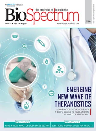 1An MM Activ Publication | www.biospectrumindia.com | May 2016 | BioSpectrum
Volume 14  Issue 5  May 2016 www.biospectrumindia.com
An Publication
`100
Totalpagesincludingcover68
EMERGING
NEW WAVE OF
THERANOSTICS
‘MAKE IN INDIA’ IMPACT ON BIOSCIENCES SECTOR ELECTRONIC WEARABLE INJECTOR A REALITY
BIOANALYSIS BIOSUPPLIERS
A COMBINATION OF DIAGNOSIS WITH
THERAPY GEARED TO REVOLUTIONIZE
THE WORLD OF HEALTHCARE.
 