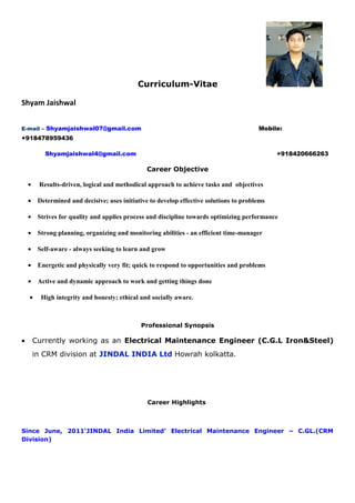 Curriculum-Vitae
Shyam Jaishwal
E-mail – Shyamjaishwal07@gmail.com Mobile:
+918478959436
Shyamjaishwal4@gmail.com +918420666263
Career Objective
• Results-driven, logical and methodical approach to achieve tasks and objectives
• Determined and decisive; uses initiative to develop effective solutions to problems
• Strives for quality and applies process and discipline towards optimizing performance
• Strong planning, organizing and monitoring abilities - an efficient time-manager
• Self-aware - always seeking to learn and grow
• Energetic and physically very fit; quick to respond to opportunities and problems
• Active and dynamic approach to work and getting things done
• High integrity and honesty; ethical and socially aware.
Professional Synopsis
• Currently working as an Electrical Maintenance Engineer (C.G.L Iron&Steel)
in CRM division at JINDAL INDIA Ltd Howrah kolkatta.
Career Highlights
Since June, 2011‘JINDAL India Limited’ Electrical Maintenance Engineer – C.GL.(CRM
Division)
 