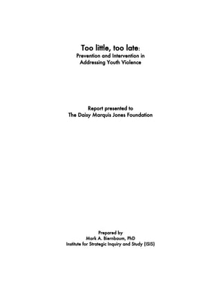Too little, too late:
Prevention and Intervention in
Addressing Youth Violence
Report presented to
The Daisy Marquis Jones Foundation
Prepared by
Mark A. Biernbaum, PhD
Institute for Strategic Inquiry and Study (ISIS)
 