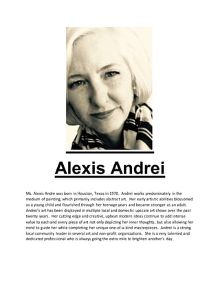 Alexis Andrei
Ms. Alexis Andre was born in Houston, Texas in 1970. Andrei works predominately in the
medium of painting, which primarily includes abstract art. Her early artistic abilities blossomed
as a young child and flourished through her teenage years and became stronger as an adult.
Andrei’s art has been displayed in multiple local and domestic upscale art shows over the past
twenty years. Her cutting edge and creative, upbeat modern ideas continue to add intense
value to each and every piece of art not only depicting her inner thoughts, but also allowing her
mind to guide her while completing her unique one-of-a-kind masterpieces. Andrei is a strong
local community leader in several art and non-profit organizations. She is a very talented and
dedicated professional who is always going the extra mile to brighten another’s day.
 