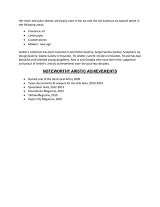 Her inner and outer talents are clearly seen in her art and she will continue to expand talent in
the following areas:
 Freelance art
 Landscapes
 Custom pieces
 Modern, new age
Andrei’s collection has been featured in Gremillion Gallery, Sergio Santos Gallery, Sculptures by
Design Gallery, Sipora Gallery in Houston, TX. Andrei current resides in Houston, TX and has two
beautiful and talented young daughters, Alex is and Georgia who have been very supportive
and proud of Andrei’s artistic achievements over the past two decades.
NOTEWORTHY ARISTIC ACHIEVEMENTS
 Named one of the Best Local Artist, 2009
 Texas Accountants & Lawyers for the Arts Gala, 2010-2014
 Spacetaker Gala, 2012-2013
 Houstonian Magazine, 2013
 Yellow Magazine, 2010
 Paper City Magazine, 2010
 