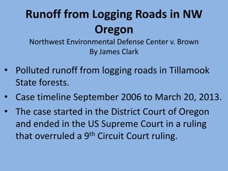 Runoff from Logging Roads in NW
Oregon
Northwest Environmental Defense Center v. Brown
By James Clark
• Polluted runoff from logging roads in Tillamook
State forests.
• Case timeline September 2006 to March 20, 2013.
• The case started in the District Court of Oregon
and ended in the US Supreme Court in a ruling
that overruled a 9th Circuit Court ruling.
 