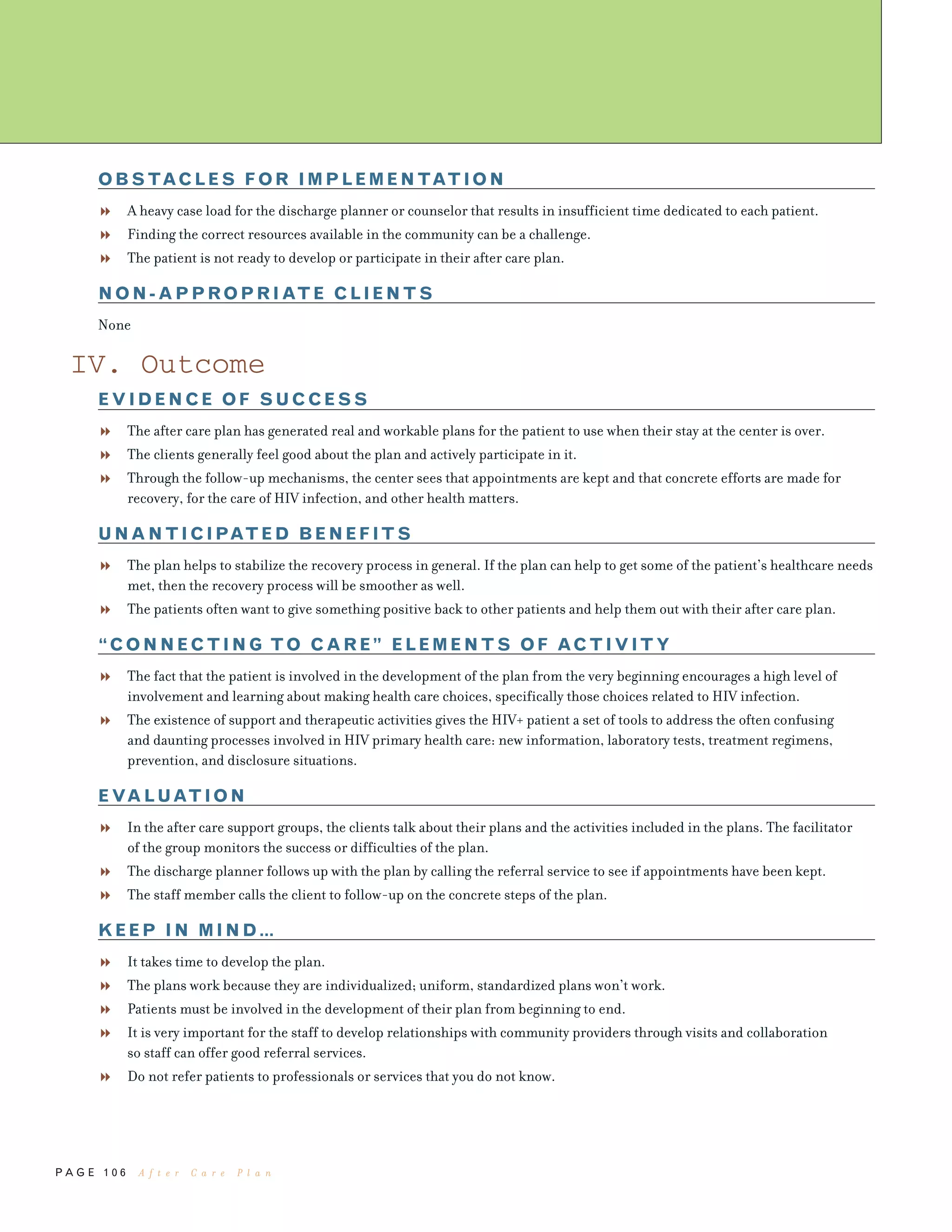 P A G E 1 0 6
OBSTACLES FOR IMPLEMENTATION
A heavy case load for the discharge planner or counselor that results in insufficient time dedicated to each patient.
Finding the correct resources available in the community can be a challenge.
The patient is not ready to develop or participate in their after care plan.
NON-APPROPRIATE CLIENTS
None
IV. Outcome
EVIDENCE OF SUCCESS
The after care plan has generated real and workable plans for the patient to use when their stay at the center is over.
The clients generally feel good about the plan and actively participate in it.
Through the follow-up mechanisms, the center sees that appointments are kept and that concrete efforts are made for
recovery, for the care of HIV infection, and other health matters.
UNANTICIPATED BENEFITS
The plan helps to stabilize the recovery process in general. If the plan can help to get some of the patient’s healthcare needs
met, then the recovery process will be smoother as well.
The patients often want to give something positive back to other patients and help them out with their after care plan.
“CONNECTING TO CARE” ELEMENTS OF ACTIVITY
The fact that the patient is involved in the development of the plan from the very beginning encourages a high level of
involvement and learning about making health care choices, specifically those choices related to HIV infection.
The existence of support and therapeutic activities gives the HIV+ patient a set of tools to address the often confusing
and daunting processes involved in HIV primary health care: new information, laboratory tests, treatment regimens,
prevention, and disclosure situations.
EVALUATION
In the after care support groups, the clients talk about their plans and the activities included in the plans. The facilitator
of the group monitors the success or difficulties of the plan.
The discharge planner follows up with the plan by calling the referral service to see if appointments have been kept.
The staff member calls the client to follow-up on the concrete steps of the plan.
KEEP IN MIND…
It takes time to develop the plan.
The plans work because they are individualized; uniform, standardized plans won’t work.
Patients must be involved in the development of their plan from beginning to end.
It is very important for the staff to develop relationships with community providers through visits and collaboration
so staff can offer good referral services.
Do not refer patients to professionals or services that you do not know.
A f t e r C a r e P l a n
 