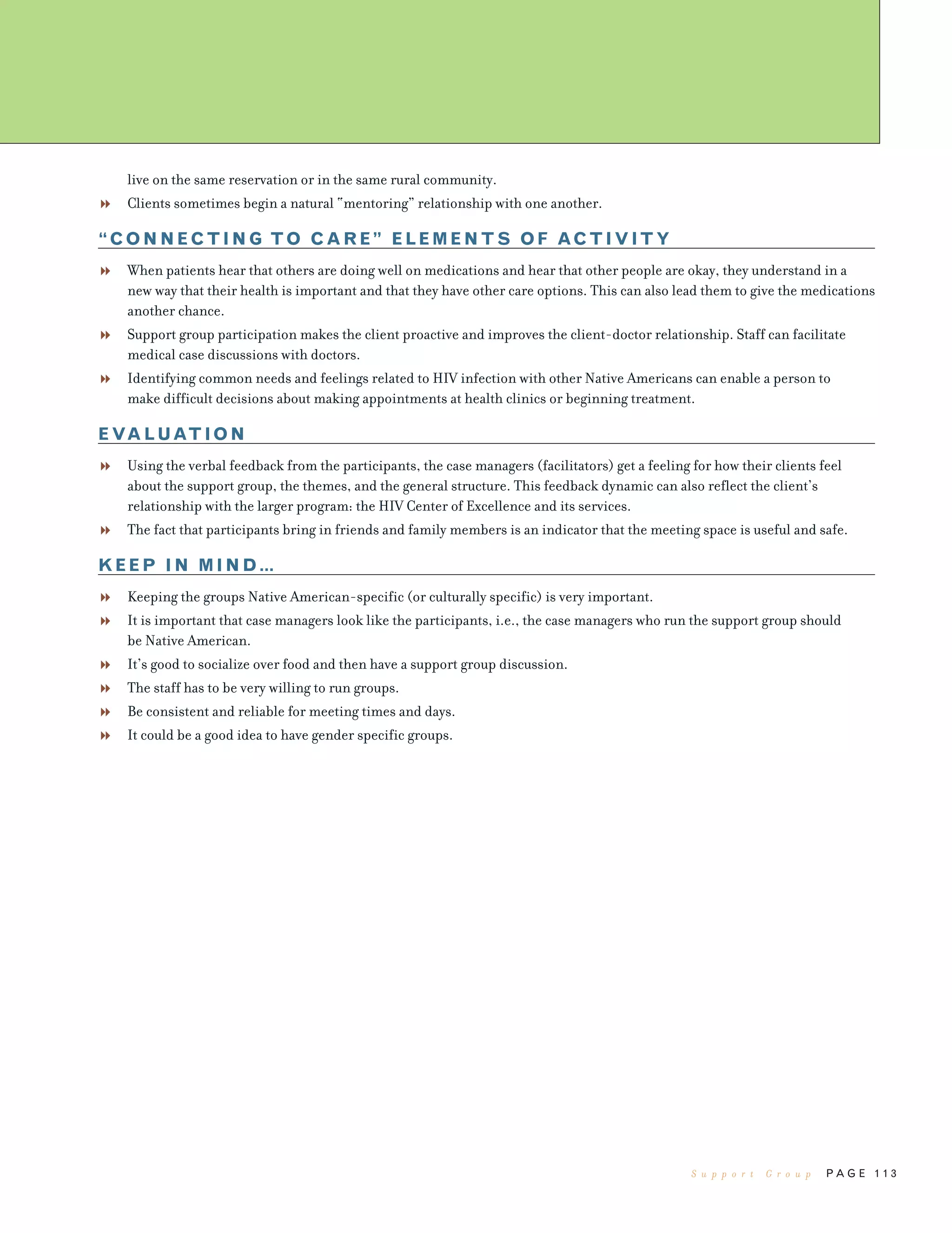 P A G E 1 1 3
live on the same reservation or in the same rural community.
Clients sometimes begin a natural “mentoring” relationship with one another.
“CONNECTING TO CARE” ELEMENTS OF ACTIVITY
When patients hear that others are doing well on medications and hear that other people are okay, they understand in a
new way that their health is important and that they have other care options. This can also lead them to give the medications
another chance.
Support group participation makes the client proactive and improves the client-doctor relationship. Staff can facilitate
medical case discussions with doctors.
Identifying common needs and feelings related to HIV infection with other Native Americans can enable a person to
make difficult decisions about making appointments at health clinics or beginning treatment.
EVALUATION
Using the verbal feedback from the participants, the case managers (facilitators) get a feeling for how their clients feel
about the support group, the themes, and the general structure. This feedback dynamic can also reflect the client’s
relationship with the larger program: the HIV Center of Excellence and its services.
The fact that participants bring in friends and family members is an indicator that the meeting space is useful and safe.
KEEP IN MIND…
Keeping the groups Native American-specific (or culturally specific) is very important.
It is important that case managers look like the participants, i.e., the case managers who run the support group should
be Native American.
It’s good to socialize over food and then have a support group discussion.
The staff has to be very willing to run groups.
Be consistent and reliable for meeting times and days.
It could be a good idea to have gender specific groups.
S u p p o r t G r o u p
 
