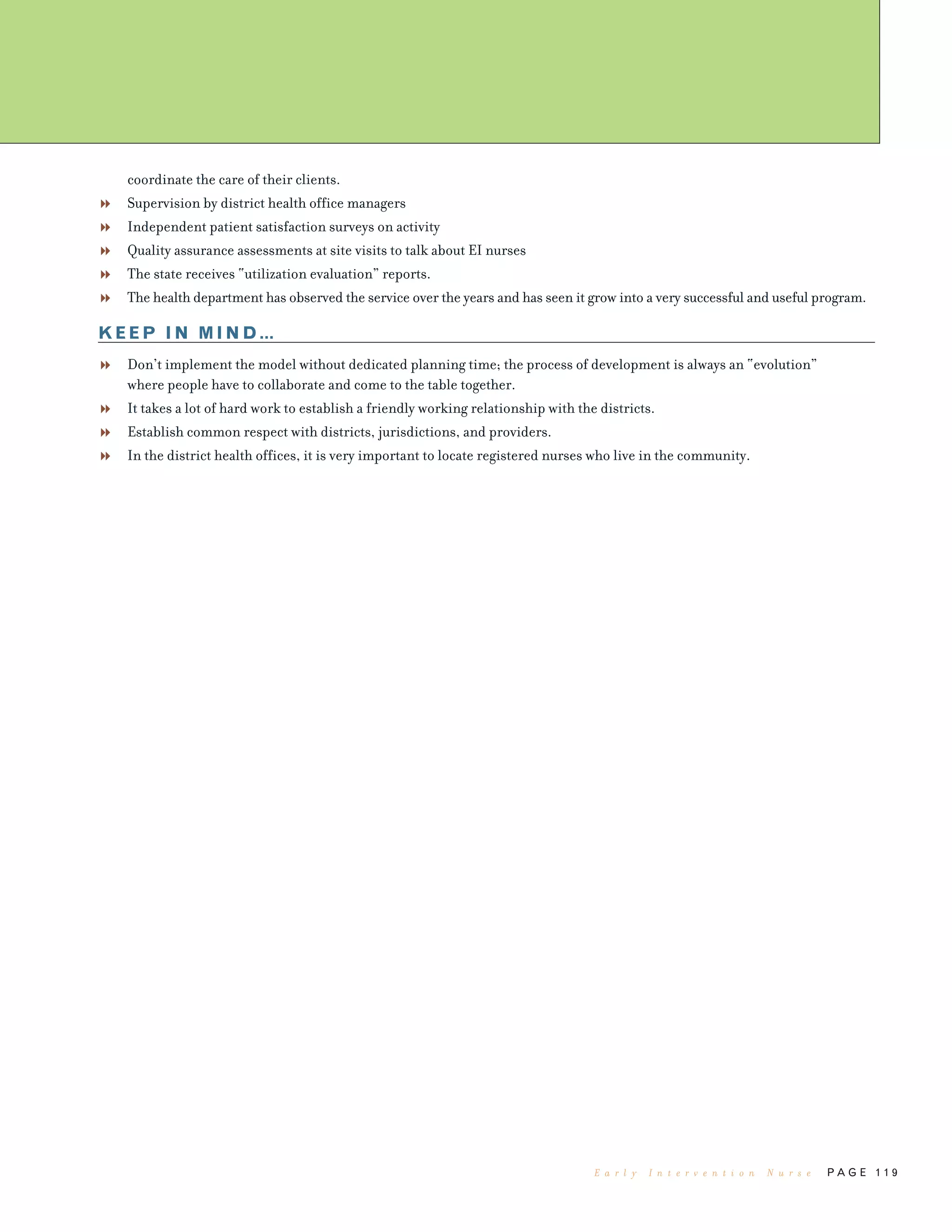 coordinate the care of their clients.
Supervision by district health office managers
Independent patient satisfaction surveys on activity
Quality assurance assessments at site visits to talk about EI nurses
The state receives “utilization evaluation” reports.
The health department has observed the service over the years and has seen it grow into a very successful and useful program.
KEEP IN MIND…
Don’t implement the model without dedicated planning time; the process of development is always an “evolution”
where people have to collaborate and come to the table together.
It takes a lot of hard work to establish a friendly working relationship with the districts.
Establish common respect with districts, jurisdictions, and providers.
In the district health offices, it is very important to locate registered nurses who live in the community.
P A G E 1 1 9E a r l y I n t e r v e n t i o n N u r s e
 