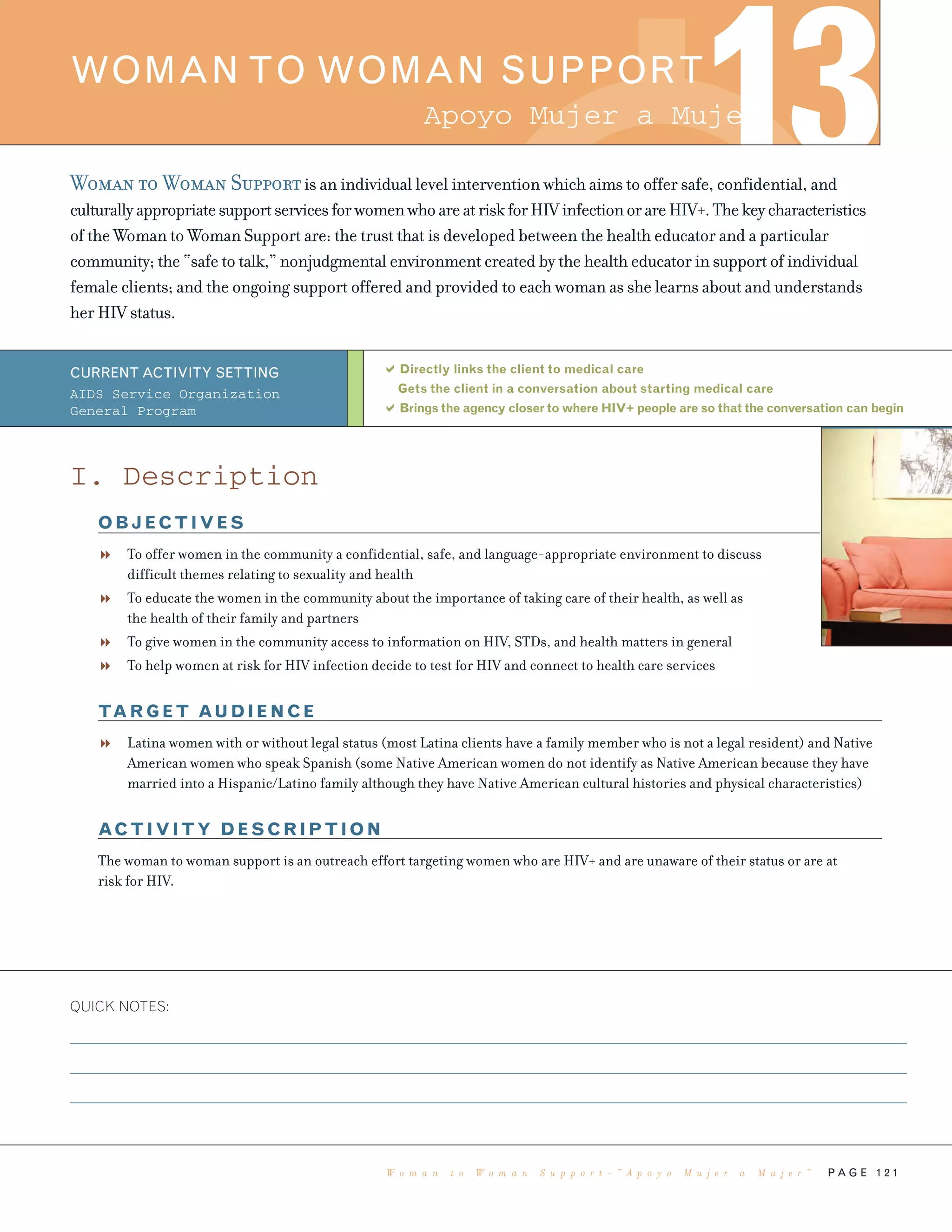 P A G E 1 2 1
Woman to Woman Supportis an individual level intervention which aims to offer safe, confidential, and
culturallyappropriatesupportservicesforwomenwhoareatriskforHIVinfectionorareHIV+.Thekeycharacteristics
of the Woman to Woman Support are: the trust that is developed between the health educator and a particular
community; the “safe to talk,” nonjudgmental environment created by the health educator in support of individual
female clients; and the ongoing support offered and provided to each woman as she learns about and understands
her HIV status.
Directly links the client to medical care
Gets the client in a conversation about starting medical care
Brings the agency closer to where HIV+ people are so that the conversation can begin
QUICK NOTES:
WOMAN TO WOMAN SUPPORT
13
CURRENT ACTIVITY SETTING
AIDS Service Organization
General Program
I. Description
OBJECTIVES
To offer women in the community a confidential, safe, and language-appropriate environment to discuss
difficult themes relating to sexuality and health
To educate the women in the community about the importance of taking care of their health, as well as
the health of their family and partners
To give women in the community access to information on HIV, STDs, and health matters in general
To help women at risk for HIV infection decide to test for HIV and connect to health care services
TARGET AUDIENCE
Latina women with or without legal status (most Latina clients have a family member who is not a legal resident) and Native
American women who speak Spanish (some Native American women do not identify as Native American because they have
married into a Hispanic/Latino family although they have Native American cultural histories and physical characteristics)
ACTIVITY DESCRIPTION
The woman to woman support is an outreach effort targeting women who are HIV+ and are unaware of their status or are at
risk for HIV.
Apoyo Mujer a Mujer
W o m a n t o W o m a n S u p p o r t - “ A p o y o M u j e r a M u j e r ”
 