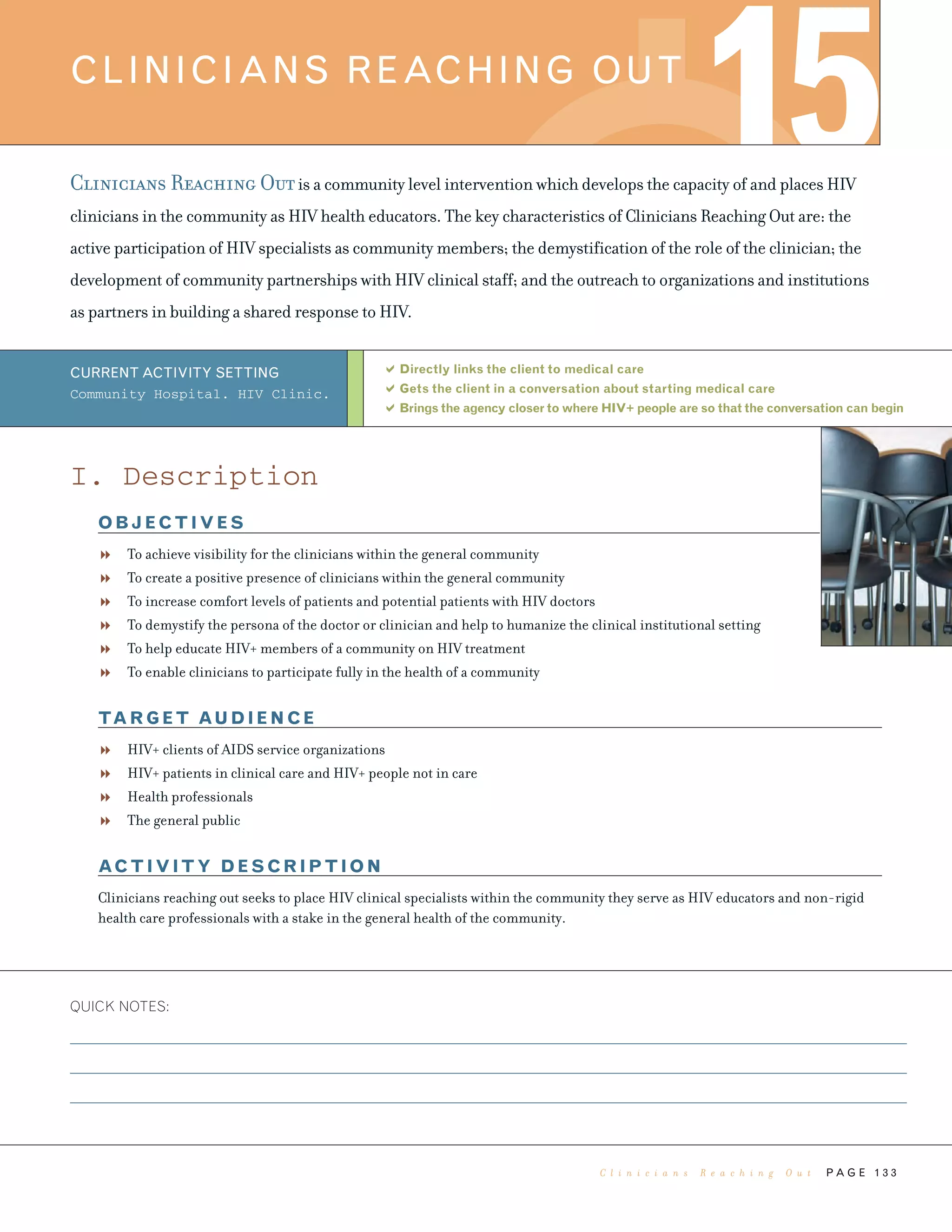 P A G E 1 3 3
Clinicians Reaching Outis a community level intervention which develops the capacity of and places HIV
clinicians in the community as HIV health educators. The key characteristics of Clinicians Reaching Out are: the
active participation of HIV specialists as community members; the demystification of the role of the clinician; the
development of community partnerships with HIV clinical staff; and the outreach to organizations and institutions
as partners in building a shared response to HIV.
Directly links the client to medical care
Gets the client in a conversation about starting medical care
Brings the agency closer to where HIV+ people are so that the conversation can begin
QUICK NOTES:
CLINICIANS REACHING OUT
15
CURRENT ACTIVITY SETTING
Community Hospital. HIV Clinic.
I. Description
OBJECTIVES
To achieve visibility for the clinicians within the general community
To create a positive presence of clinicians within the general community
To increase comfort levels of patients and potential patients with HIV doctors
To demystify the persona of the doctor or clinician and help to humanize the clinical institutional setting
To help educate HIV+ members of a community on HIV treatment
To enable clinicians to participate fully in the health of a community
TARGET AUDIENCE
HIV+ clients of AIDS service organizations
HIV+ patients in clinical care and HIV+ people not in care
Health professionals
The general public
ACTIVITY DESCRIPTION
Clinicians reaching out seeks to place HIV clinical specialists within the community they serve as HIV educators and non-rigid
health care professionals with a stake in the general health of the community.
C l i n i c i a n s R e a c h i n g O u t
 