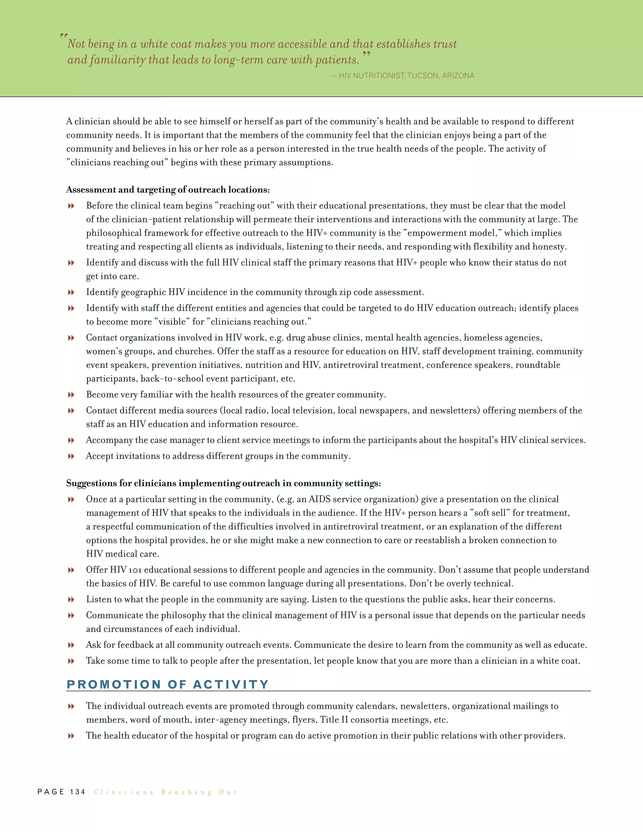 P A G E 1 3 4
A clinician should be able to see himself or herself as part of the community’s health and be available to respond to different
community needs. It is important that the members of the community feel that the clinician enjoys being a part of the
community and believes in his or her role as a person interested in the true health needs of the people. The activity of
“clinicians reaching out” begins with these primary assumptions.
Assessment and targeting of outreach locations:
Before the clinical team begins “reaching out” with their educational presentations, they must be clear that the model
of the clinician-patient relationship will permeate their interventions and interactions with the community at large. The
philosophical framework for effective outreach to the HIV+ community is the “empowerment model,” which implies
treating and respecting all clients as individuals, listening to their needs, and responding with flexibility and honesty.
Identify and discuss with the full HIV clinical staff the primary reasons that HIV+ people who know their status do not
get into care.
Identify geographic HIV incidence in the community through zip code assessment.
Identify with staff the different entities and agencies that could be targeted to do HIV education outreach; identify places
to become more “visible” for “clinicians reaching out.”
Contact organizations involved in HIV work, e.g. drug abuse clinics, mental health agencies, homeless agencies,
women’s groups, and churches. Offer the staff as a resource for education on HIV, staff development training, community
event speakers, prevention initiatives, nutrition and HIV, antiretroviral treatment, conference speakers, roundtable
participants, back-to-school event participant, etc.
Become very familiar with the health resources of the greater community.
Contact different media sources (local radio, local television, local newspapers, and newsletters) offering members of the
staff as an HIV education and information resource.
Accompany the case manager to client service meetings to inform the participants about the hospital’s HIV clinical services.
Accept invitations to address different groups in the community.
Suggestions for clinicians implementing outreach in community settings:
Once at a particular setting in the community, (e.g. an AIDS service organization) give a presentation on the clinical
management of HIV that speaks to the individuals in the audience. If the HIV+ person hears a “soft sell” for treatment,
a respectful communication of the difficulties involved in antiretroviral treatment, or an explanation of the different
options the hospital provides, he or she might make a new connection to care or reestablish a broken connection to
HIV medical care.
Offer HIV 101 educational sessions to different people and agencies in the community. Don’t assume that people understand
the basics of HIV. Be careful to use common language during all presentations. Don’t be overly technical.
Listen to what the people in the community are saying. Listen to the questions the public asks, hear their concerns.
Communicate the philosophy that the clinical management of HIV is a personal issue that depends on the particular needs
and circumstances of each individual.
Ask for feedback at all community outreach events. Communicate the desire to learn from the community as well as educate.
Take some time to talk to people after the presentation, let people know that you are more than a clinician in a white coat.
PROMOTION OF ACTIVITY
The individual outreach events are promoted through community calendars, newsletters, organizational mailings to
members, word of mouth, inter-agency meetings, flyers, Title II consortia meetings, etc.
The health educator of the hospital or program can do active promotion in their public relations with other providers.
“Not being in a white coat makes you more accessible and that establishes trust
and familiarity that leads to long-term care with patients.”— HIV NUTRITIONIST,TUCSON, ARIZONA
C l i n i c i a n s R e a c h i n g O u t
 