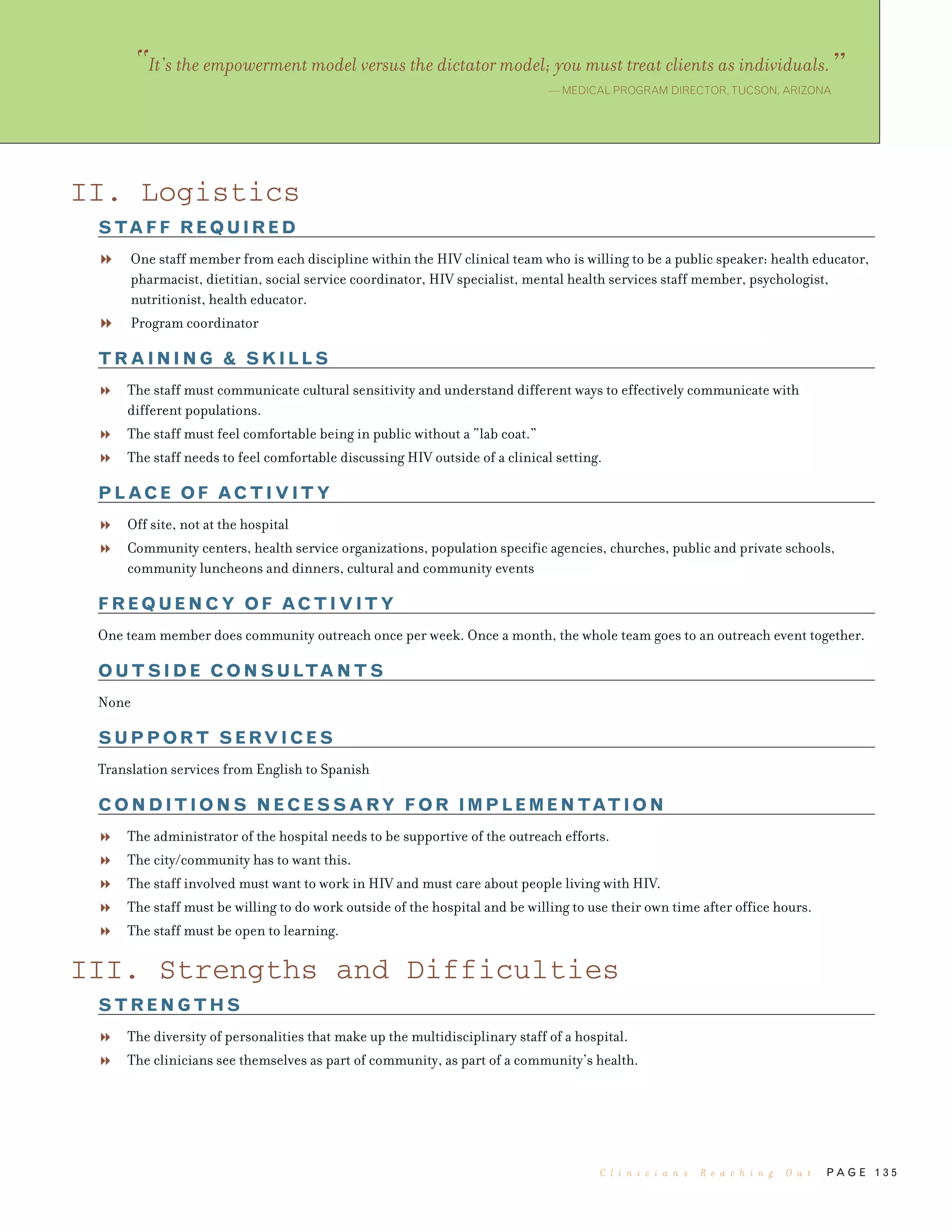 P A G E 1 3 5
II. Logistics
STAFF REQUIRED
One staff member from each discipline within the HIV clinical team who is willing to be a public speaker: health educator,
pharmacist, dietitian, social service coordinator, HIV specialist, mental health services staff member, psychologist,
nutritionist, health educator.
Program coordinator
TRAINING & SKILLS
The staff must communicate cultural sensitivity and understand different ways to effectively communicate with
different populations.
The staff must feel comfortable being in public without a “lab coat.”
The staff needs to feel comfortable discussing HIV outside of a clinical setting.
PLACE OF ACTIVITY
Off site, not at the hospital
Community centers, health service organizations, population specific agencies, churches, public and private schools,
community luncheons and dinners, cultural and community events
FREQUENCY OF ACTIVITY
One team member does community outreach once per week. Once a month, the whole team goes to an outreach event together.
OUTSIDE CONSULTANTS
None
SUPPORT SERVICES
Translation services from English to Spanish
CONDITIONS NECESSARY FOR IMPLEMENTATION
The administrator of the hospital needs to be supportive of the outreach efforts.
The city/community has to want this.
The staff involved must want to work in HIV and must care about people living with HIV.
The staff must be willing to do work outside of the hospital and be willing to use their own time after office hours.
The staff must be open to learning.
III. Strengths and Difficulties
STRENGTHS
The diversity of personalities that make up the multidisciplinary staff of a hospital.
The clinicians see themselves as part of community, as part of a community’s health.
“It’s the empowerment model versus the dictator model; you must treat clients as individuals.”— MEDICAL PROGRAM DIRECTOR,TUCSON, ARIZONA
C l i n i c i a n s R e a c h i n g O u t
 